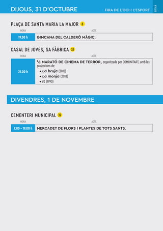 CATALÀ
DIJOUS, 31 D'OCTUBRE
CEMENTERI MUNICIPAL 39
HORA ACTE
9.00 – 19.00 h MERCADET DE FLORS I PLANTES DE TOTS SANTS.
FIRA DE L’OCI I L’ESPORT
PLAÇA DE SANTA MARIA LA MAJOR 8
HORA ACTE
19.00 h GIMCANA DEL CALDERÓ MÀGIC.
CASAL DE JOVES, SA FÀBRICA 33
HORA ACTE
21.00 h
¹⁄2 MARATÓ DE CINEMA DE TERROR, organitzada per COMUNITART, amb les
projeccions de:
• La bruja (2015)
• La monja (2018)
• It (1990)
DIVENDRES, 1 DE NOVEMBRE
 