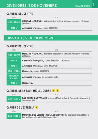 CATALÀ
FIRA DE L’ART
CARRERS DEL CENTRE
HORA ACTE
10.00 – 23.00 h
MERCAT MEDIEVAL, a càrrec de l'Asociación de Artesanos, Mercaderes y Feriantes
de Mallorca.
19.00 h Animació musical, a càrrec d’AEGYPIUS.
DIVENDRES, 1 DE NOVEMBRE
DISSABTE, 2 DE NOVEMBRE
CARRERS DEL CENTRE
HORA ACTE
10.00 – 00.00 h
MERCAT MEDIEVAL, a càrrec de l'Asociación de Artesanos, Mercaderes y Feriantes
de Mallorca
10.30 h Cercavila inaugural, a càrrec d’AEGYPIUS i CIRC BOVER.
11.45 h Animació musical, a càrrec d’AEGYPIUS.
12.30 i 19.00 h Cercavila, a càrrec d’EUFÒNICS.
13.30, 18.00
i 20.30 h
Animació musical pel carrers dels centre.
19.00 h Cercavila.
CARRERS DE LA PAU I MIQUEL DURAN 5 6
HORA ACTE
11.00 – 19.00 h
BARRI DELS ARTESANS, a càrrec del Sindicat Obrer la Pau, amb la col·laboració de
l'Ajuntament d'Inca.
CARRER DE L’ESTRELLA 4
HORA ACTE
8.00 – 20.00 h
MOSTRA DEL LLIBRE I COL·LECCIONISME, a càrrec del Sindicat Obrer la
Pau, amb la col·laboració de l'Ajuntament d'Inca.
 