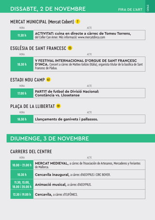 CATALÀ
MERCAT MUNICIPAL (Mercat Cobert) 7
HORA ACTE
11.30 h
ACTIVITAT: cuina en directe a càrrec de Tomeu Torrens,
del Celler Can Amer. Més informació: www.mercatdinca.com
ESGLÉSIA DE SANT FRANCESC 23
HORA ACTE
18.30 h
V FESTIVAL INTERNACIONAL D'ORGUE DE SANT FRANCESC
D'INCA. Concert a càrrec de Matteo Golizio (Itàlia), organista titular de la basílica de Sant
Francesc de Pàdua.
ESTADI NOU CAMP 41
HORA ACTE
17.00 h
PARTIT de futbol de Divisió Nacional:
Constància vs. Llosetense
PLAÇA DE LA LLIBERTAT 19
HORA ACTE
18.30 h Llançaments de ganivets i pallassos.
DISSABTE, 2 DE NOVEMBRE
DIUMENGE, 3 DE NOVEMBRE
CARRERS DEL CENTRE
HORA ACTE
10.00 – 21.00 h
MERCAT MEDIEVAL, a càrrec de l'Asociación de Artesanos, Mercaderes y Feriantes
de Mallorca.
10.30 h Cercavila inaugural, a càrrec d’AEGYPIUS i CIRC BOVER.
11.30, 13.00,
18.00 i 20.00 h
Animació musical, a càrrec d’AEGYPIUS.
12.30 i 19.00 h Cercavila, a càrrec d’EUFÒNICS.
FIRA DE L’ART
 