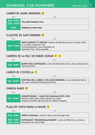 CATALÀ
CARRER DE JAUME ARMENGOL 15
HORA ACTE
10.00 – 12.00 h
i 16.00 – 18.00 h
TALLERS Bambú Circ.
12.00 h Malabars/rola-bola.
CLAUSTRE DE SANT DOMINGO 25
HORA ACTE
10.00 – 19.00 h
RATA MARKET IV EDICIÓ. Fantàstic mercadet de disseny, art i artesania. Música
en viu, tallers, contacontes i més...
Consulta programació a www.ratamarket.com
Organització: Rata. Cultura expandida.
CARRERS DE LA PAU I DE MIQUEL DURAN 5 6
HORA ACTE
11.00 – 19.00 h
BARRI DELS ARTESANS, a càrrec del Sindicat Obrer la Pau, amb la col·laboració de
l'Ajuntament d'Inca
CARRER DE L’ESTRELLA 4
HORA ACTE
8.00 – 20.00 h
MOSTRA DEL LLIBRE I COL·LECCIONISME, a càrrec del Sindicat Obrer la
Pau, amb la col·laboració de l'Ajuntament d'Inca.
FÀBRICA RAMIS 22
HORA ACTE
9.30 – 20.30 h
CREATIVISSIM - I SALÓ DE MANUALITATS I DIY.
Exposició, venda i tallers creatius infantils i per a adults.
Programa d'activitats a @creativissim de Facebook i Instagram.
PLAÇA DE SANTA MARIA LA MAJOR 8
HORA ACTE
10.00 – 19.00 h FIRETA VEGANA. Activitats i tallers a càrrec de Vegan Chefs.
10.00 – 13.00 h
i 17.00 – 20.00 h
EXPOSICIÓ "#SOMOSSALVADOR", a càrrec de l’ONG CESAL, en el Centre
Parroquial de Sta. Maria la Major.
DIUMENGE, 3 DE NOVEMBRE FIRA DE L’ART
 
