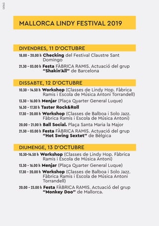 MALLORCA LINDY FESTIVAL 2019
DIVENDRES, 11 D'OCTUBRE
18.00 - 20.00 h Checking del Festival Claustre Sant
Domingo
21.30 - 03.00 h Festa FÀBRICA RAMIS. Actuació del grup
“Shakin’All” de Barcelona
DISSABTE, 12 D'OCTUBRE
10.30 - 14.50 h Workshop (Classes de Lindy Hop. Fàbrica
Ramis i Escola de Música Antoni Torrandell)
13.30 - 16.00 h Menjar (Plaça Quarter General Luque)
16.30 - 17.30 h Taster Rock&Roll
17.30 - 20.00 h Workshop (Classes de Balboa i Solo Jazz.
Fàbrica Ramis i Escola de Música Antoni)
20.00 - 21.00 h Ball Social. Plaça Santa Maria la Major
21.30 - 03.00 h Festa FÀBRICA RAMIS. Actuació del grup
“Hot Swing Sextet” de Bèlgica
DIUMENGE, 13 D'OCTUBRE
10.30-14.50 h Workshop (Classes de Lindy Hop. Fàbrica
Ramis i Escola de Música Antoni)
13.30 - 16.00 h Menjar (Plaça Quarter General Luque)
17.30 - 20.00 h Workshop (Classes de Balboa i Solo Jazz.
Fàbrica Ramis i Escola de Música Antoni
Torrandell)
20.00 - 23.00 h Festa FÀBRICA RAMIS. Actuació del grup
“Monkey Doo” de Mallorca.
CATALÀ
 