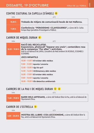 CENTRE CULTURAL SA CAPELLA (S'ÀNGEL) 13
HORA ACTE
10.00 h Trobada de mitjans de comunicació locals de tot Mallorca.
11.00 h
Conferència: “PERIODISME I CLAVEGUERES”, a càrrec del Sr. Carlos
Enrique Bayo (periodista d’investigació a Público).
CARRER DE MIQUEL DURAN 6
HORA ACTE
10.00 – 19.00 h
RACÓ DEL RECICLATGE.
Exposicions, photocall “Separar ens uneix“, contenidors rosa
de la campanya “Por ellas“ i activitats.
Amb la col·laboració de LUMSA, Conselleria de Medi Ambient DG RESIDUS, ECOEMBES i
ECOVIDRIO.
JOCS INFANTILS
10.00 – 11.00 h El twister dels residus
11.00 – 12.00 h Apunta i encerta
12.00 – 13.00 h Qui és qui?
13.00 – 14.00 h ECOmemory dels residus
16.00 – 17.00 h El twister dels residus
17.00 – 18.00 h Apunta i encerta
18.00 – 19.00 h Els detectius ambientals
CARRERS DE LA PAU I DE MIQUEL DURAN 5 6
HORA ACTE
11.00 – 19.00 h BARRI DELS ARTESANS, a càrrec del Sindicat Obrer la Pau, amb la col·laboració de
l'Ajuntament d'Inca.
CARRER DE L’ESTRELLA 4
HORA ACTE
8.00 – 20.00 h
MOSTRA DEL LLIBRE I COL·LECCIONISME, a càrrec del Sindicat Obrer la
Pau, amb la col·laboració de l'Ajuntament d'Inca.
DISSABTE, 19 D’OCTUBRE
CATALÀ
FIRA DE LA TERRA
 