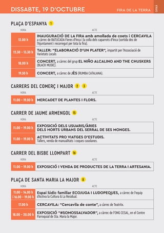 PLAÇA D'ESPANYA 1
HORA ACTE
12.00 h
INAUGURACIÓ DE LA FIRA amb amollada de coets i CERCAVILA
a càrrec de BATUCADA Fieres d’Inca i la colla dels caparrots d’Inca (sortida des de
l’Ajuntament i recorregut per tota la fira).
12.30 – 13.30 h TALLER: “ELABORACIÓ D’UN PLATER“, impartit per l’Associació de
Varietats Locals
18.00 h CONCERT, a càrrec del grup EL NIÑO ALCALINO AND THE CHUSKERS
(BLACK MUSIC).
19.30 h CONCERT, a càrrec de JÈS (RUMBA CATALANA).
CARRERS DEL COMERÇ I MAJOR 2 3
HORA ACTE
11.00 – 19.00 h MERCADET DE PLANTES I FLORS.
CARRER DE JAUME ARMENGOL 15
HORA ACTE
11.00 – 19.00 h
EXPOSICIÓ DELS USUARIS/ÀRIES
DELS HORTS URBANS DEL SERRAL DE SES MONGES.
11.00 – 19.00 h ACTIVITATS PRO VIATGES D'ESTUDIS.
Tallers, venda de manualitats i coques casolanes.
CARRER DEL BISBE LLOMPART 16
HORA ACTE
11.00 – 19.00 h EXPOSICIÓ I VENDA DE PRODUCTES DE LA TERRA I ARTESANIA.
PLAÇA DE SANTA MARIA LA MAJOR 8
HORA ACTE
11.00 – 14.00 h
i 16.00 – 19.00 h
Espai lúdic familiar ECOJUGA I LUDOPEQUES, a càrrec de l'equip
d'Activa la Cultura & La Residual.
17.00 h CERCAVILA: “Cercavila de conte”, a càrrec de Teatritx.
18.00 – 20.00 h EXPOSICIÓ “#SOMOSSALVADOR“, a càrrec de l’ONG CESAL, en el Centre
Parroquial de Sta. Maria la Major.
DISSABTE, 19 D’OCTUBRE
CATALÀ
FIRA DE LA TERRA
 