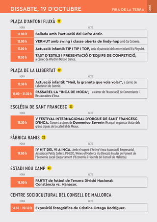 PLAÇA D’ANTONI FLUXÀ 17
HORA ACTE
12.00 h Ballada amb l'actuació del Cofre Antic.
13.00 h VERMUT amb swing i classe oberta de lindy-hop amb Sa Cotxeria.
17.00 h Actuació infantil: TIP I TIP I TOP, amb el patrocini del centre infantil Es Pinyolet.
19.30 h
TAST D'ESTILS I PRESENTACIÓ D'EQUIPS DE COMPETICIÓ,
a càrrec de Rhythm Nation Dance.
PLAÇA DE LA LLIBERTAT 19
HORA ACTE
12.30 h
Actuació infantil: “Neil, la granota que vola volar”, a càrrec de
Laboratori de Somnis.
19.00 – 21.30 h
PASSAREL·LA “INCA DE MODA“, a càrrec de l’Associació de Comerciants i
Restauradors d’Inca.
ESGLÉSIA DE SANT FRANCESC 23
HORA ACTE
18.30 h
V FESTIVAL INTERNACIONAL D'ORGUE DE SANT FRANCESC
D'INCA. Concert a càrrec de Domenico Severin (França), organista titular dels
grans orgues de la catedral de Meaux.
FÀBRICA RAMIS 22
HORA ACTE
19.00 h
IV NIT DEL VI A INCA. Amb el suport d'Activa't Inca Associació Empresarial,
Associació Petits Cellers, PIMECO, Wines of Mallorca i la Direcció Insular de Foment de
l'Economia Local (Departament d'Economia i Hisenda del Consell de Mallorca).
ESTADI NOU CAMP 41
HORA ACTE
18.00 h
PARTIT de futbol de Tercera Divisió Nacional:
Constància vs. Manacor.
CENTRE SOCIOCULTURAL DEL CONSELL DE MALLORCA
HORA ACTE
16.30 – 20.30 h Exposició fotogràfica de Cristina Ortega Rodríguez.
DISSABTE, 19 D’OCTUBRE
CATALÀ
FIRA DE LA TERRA
 