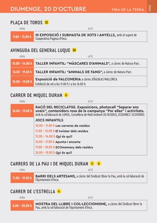 PLAÇA DE TOROS 32
HORA ACTE
9.00 – 13.00 h III EXPOSICIÓ I SUBHASTA DE XOTS I ANYELLS, amb el suport de
Cooperativa Pagesa d'Inca.
AVINGUDA DEL GENERAL LUQUE 30
HORA ACTE
10.00 – 14.00 h TALLER INFANTIL: “MÀSCARES D’ANIMALS“, a càrrec de Natura Parc.
16.30 – 19.30 h TALLER INFANTIL: “ANIMALS DE FANG“, a càrrec de Natura Parc.
10.00 – 19.00 h
Exposició de FALCONERIA a càrrec d'ÁGUILAS MALLORCA.
Exhibició de vol a les 11.00 h i a les 16.00 h.
CARRER DE MIQUEL DURAN 6
HORA ACTE
10.00 – 19.00 h
RACÓ DEL RECICLATGE. Exposicions, photocall “Separar ens
uneix“, contenidors rosa de la campanya “Por ellas“ i activitats.
Amb la col·laboració de LUMSA, Conselleria de Medi Ambient DG RESIDUS, ECOEMBES i ECOVIDRIO.
JOCS INFANTILS
10.00 – 11.00 h Les carreres de residus
11.00 – 12.00 h El twister dels residus
12.00 – 14.00 h Qui és qui?
16.00 – 17.00 h Apunta i encerta
17.00 – 18.00 h ECOmemory dels residus
18.00 – 19.00 h Qui és qui?
CARRERS DE LA PAU I DE MIQUEL DURAN 5 6
HORA ACTE
11.00 – 19.00 h BARRI DELS ARTESANS, a càrrec del Sindicat Obrer la Pau, amb la col·laboració de
l'Ajuntament d'Inca.
CARRER DE L’ESTRELLA 4
HORA ACTE
8.00 – 20.00 h MOSTRA DEL LLIBRE I COL·LECCIONISME, a càrrec del Sindicat Obrer la
Pau, amb la col·laboració de l'Ajuntament d'Inca.
DIUMENGE, 20 D’OCTUBRE
CATALÀ
FIRA DE LA TERRA
 
