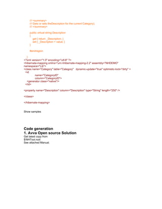 /// <summary>
    /// Gets or sets theDescription for the current Category);
    /// </summary>

    public virtual string Description
    {
      get { return _Description; }
      set { _Description = value; }
    }

    #endregion

  }
<?xml version="1.0" encoding="utf-8" ?>
<hibernate-mapping xmlns="urn:nhibernate-mapping-2.2" assembly="NHDEMO"
namespace="Lib">
<class name="Category" table="Category" dynamic-update="true" optimistic-lock="dirty" >
 <id
         name="CategoryID"
         column="CategoryID">
  <generator class="native"/>
 </id>

<property name="Description" column="Description" type="String" length="250" />

</class>

</hibernate-mapping>


Show samples




Code generation
1. Avva Open source Solution
Get latest copy from
$NHTool.root
See attached Manual.
 