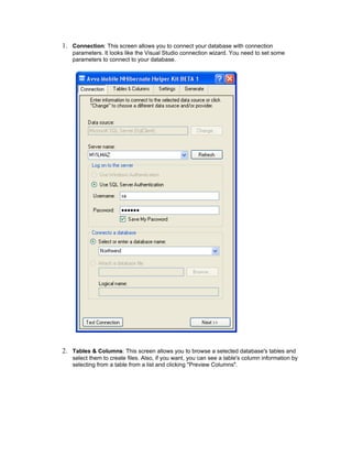 1. Connection: This screen allows you to connect your database with connection
   parameters. It looks like the Visual Studio connection wizard. You need to set some
   parameters to connect to your database.




2. Tables & Columns: This screen allows you to browse a selected database's tables and
   select them to create files. Also, if you want, you can see a table's column information by
   selecting from a table from a list and clicking "Preview Columns".
 
