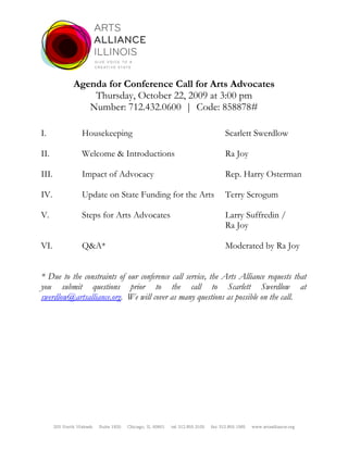 Agenda for Conference Call for Arts Advocates
                   Thursday, October 22, 2009 at 3:00 pm
                  Number: 712.432.0600 | Code: 858878#

I.                Housekeeping                                                      Scarlett Swerdlow

II.               Welcome & Introductions                                           Ra Joy

III.              Impact of Advocacy                                                Rep. Harry Osterman

IV.               Update on State Funding for the Arts                              Terry Scrogum

V.                Steps for Arts Advocates                                          Larry Suffredin /
                                                                                    Ra Joy

VI.               Q&A*                                                              Moderated by Ra Joy


* Due to the constraints of our conference call service, the Arts Alliance requests that
you submit questions prior to the call to Scarlett Swerdlow at
swerdlow@artsalliance.org. We will cover as many questions as possible on the call.




       203 North Wabash   Suite 1920   Chicago, IL 60601   tel 312.855.3105   fax 312.855.1565   www.artsalliance.org
 