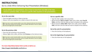 INSTRUCTIONS
Go to a Slide When Delivering Your Presentation (Windows)
Go to the next slide
• Press the Right arrow key or Down arrow key.
• Mouse: Click once anywhere on a slide to move to the next one.
Go to the previous slide
• Press the Left arrow key or Up arrow key.
• Mouse: Right-click a slide, and then click Previous on the shortcut menu.
Go to a specific slide
• Type the slide number, then press Enter.
• Mouse (version 2013 or newer): Right-click a slide, select See All
Slides, and then click the slide you want to display to the audience.
• Mouse (versions 2010, 2007): Right-click a slide, point to Go to
Slide, and then click the slide you want to display to the audience.
Go to the beginning of a presentation
• Press the Home key on the keyboard.
Go to the end of a presentation
• Press the End key on the keyboard.
For more help follow below link to write or talk to us:
As you deliver your presentation, here is how to move from one slide to the next,
move to a previous slide, or move to a specific slide anywhere in the presentation.
Note: If you have a custom animation effect on your slide, clicking the slide starts the animation
effect, rather than moving to the next slide. Use Go to a specific slide below to move to a specific
slide and avoid triggering the animation effect.
Note: If you have a custom animation effect on your slide, clicking the slide starts the animation
effect, rather than moving to the next slide. Use Go to a specific slide below to move to a specific
slide and avoid triggering the animation effect.
Source: https://support.microsoft.com/en-us/office/go-to-a-slide-when-delivering-your-presentation-ff9d6d4e-7bec-49c1-95e3-95a416be26f4#OfficeVersion=Windows
https://support.sketchbubble.com/hc/en-us
 