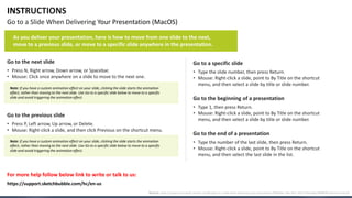 INSTRUCTIONS
Go to a Slide When Delivering Your Presentation (MacOS)
Go to the next slide
• Press N, Right arrow, Down arrow, or Spacebar.
• Mouse: Click once anywhere on a slide to move to the next one.
Go to the previous slide
• Press P, Left arrow, Up arrow, or Delete.
• Mouse: Right-click a slide, and then click Previous on the shortcut menu.
Go to a specific slide
• Type the slide number, then press Return.
• Mouse: Right-click a slide, point to By Title on the shortcut
menu, and then select a slide by title or slide number.
Go to the end of a presentation
• Type the number of the last slide, then press Return.
• Mouse: Right-click a slide, point to By Title on the shortcut
menu, and then select the last slide in the list.
Go to the beginning of a presentation
• Type 1, then press Return.
• Mouse: Right-click a slide, point to By Title on the shortcut
menu, and then select a slide by title or slide number.
For more help follow below link to write or talk to us:
As you deliver your presentation, here is how to move from one slide to the next,
move to a previous slide, or move to a specific slide anywhere in the presentation.
Note: If you have a custom animation effect on your slide, clicking the slide starts the animation
effect, rather than moving to the next slide. Use Go to a specific slide below to move to a specific
slide and avoid triggering the animation effect.
Note: If you have a custom animation effect on your slide, clicking the slide starts the animation
effect, rather than moving to the next slide. Use Go to a specific slide below to move to a specific
slide and avoid triggering the animation effect.
Source: https://support.microsoft.com/en-us/office/go-to-a-slide-when-delivering-your-presentation-ff9d6d4e-7bec-49c1-95e3-95a416be26f4#OfficeVersion=macOS
https://support.sketchbubble.com/hc/en-us
 