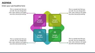AGENDA
Enter your sub headline here
01
02
03
04
Sample
Headline
Sample
Headline
Sample
Headline
Sample
Headline
This is a sample text that you
can edit. You can change font
(size, color, name) or can apply
any other desired formatting.
This is a sample text that you
can edit. You can change font
(size, color, name) or can apply
any other desired formatting.
This is a sample text that you
can edit. You can change font
(size, color, name) or can apply
any other desired formatting.
This is a sample text that you
can edit. You can change font
(size, color, name) or can apply
any other desired formatting.
 