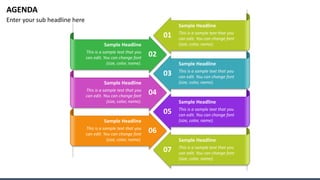 AGENDA
Enter your sub headline here
Sample Headline
This is a sample text that you
can edit. You can change font
(size, color, name).
Sample Headline
This is a sample text that you
can edit. You can change font
(size, color, name).
Sample Headline
This is a sample text that you
can edit. You can change font
(size, color, name).
Sample Headline
This is a sample text that you
can edit. You can change font
(size, color, name).
01
03
05
07
Sample Headline
This is a sample text that you
can edit. You can change font
(size, color, name).
02
Sample Headline
This is a sample text that you
can edit. You can change font
(size, color, name).
04
Sample Headline
This is a sample text that you
can edit. You can change font
(size, color, name).
06
 