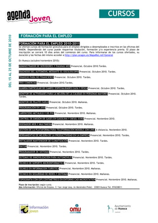 __CURSOS_

                                  _FORMACIÓN PARA EL EMPLEO__________________________________
DEL 15 AL 25 DE OCTUBRE DE 2010




                                  FORMACIÓN PARA EL EMPLEO 2010-2011
                                  Se ofertan cursos de formación gratuitos para el empleo dirigidos a desempleados e inscritos en las oficinas del
                                  INAEM. Dependiendo del curso puede requerirse titulación, formación y/o experiencia previa. El plazo de
                                  inscripción se cerrará 10 días antes del comienzo del curso. Para informarse de los cursos ofertados, su
                                  duración y las fechas del mismo acceder a http://plan.aragon.es/MapaRec.nsf/General

                                  En Huesca (octubre/noviembre 2010):

                                  ADMINISTRADOR DE SERVIDORES Y PAGINAS WEB Presencial. Octubre 2010.Tardes.

                                  DIAGNOSIS DEL AUTOMÓVIL MEDIANTE EL OSCILOSCOPIO Presencial. Octubre 2010. Tardes.

                                  FINANZAS PARA NO FINANCIEROS Presencial. Octubre 2010. Tardes.

                                  FRÍO COMERCIAL Presencial. Octubre 2010.Tardes.

                                  GUARDA PARTICULAR DE CAMPO: ESPECIALIDADES CAZA Y PESCA Presencial. Octubre 2010. Tardes.

                                  MONITOR DE ACTIVIDADES PARA LA MEJORA DE LA CALIDAD EN PERSONAS MAYORES Presencial. Octubre 2010.
                                  Tardes.

                                  MONITOR DE PILATES SUELO Presencial. Octubre 2010. Mañanas.

                                  PROGRAMACIÓN EN JAVA Presencial. Octubre 2010. Tardes.

                                  CARPINTERO METÁLICO Y DE PVC Presencial. Noviembre 2010. Mañanas.

                                  CONTROL DE EMISIÓN DE GASES EN GASOLINA Y DIESEL EOBD Presencial. Noviembre 2010.

                                  DISEÑADOR WEB Y MULTIMEDIA Presencial. Noviembre 2010. Mañanas.

                                  GESTIÓN DE LA PLATAFORMA PARA TELEFORMACIÓN MOODLE (ON-LINE) A distancia. Noviembre 2010.

                                  HERRAMIENTAS DE MEJORA DE LA PRODUCTIVIDAD EN LA EMPRESA Presencial. Noviembre 2010. Tardes.

                                  INSTALADOR MANTENEDOR DE CLIMATIZACIÓN Presencial. Noviembre 2010. Tardes.

                                  PINTOR Presencial. Noviembre 2010. Tardes.

                                  PROGRAMADOR DE SISTEMAS Presencial. Noviembre 2010. Tardes.

                                  SISTEMAS DE INMOVILIZACIÓN PARA AUTOMÓVILES Presencial. Noviembre 2010. Tardes.

                                  TÉCNICO DE SOPORTE MICROINFORMÁTICO Presencial. Noviembre 2010. Tardes.

                                  TECNICO EN INFORMACION TURISTICA Presencial. Noviembre 2010. Mañanas.

                                  TECNICO EN SEGURIDAD DE REDES Y SISTEMAS Presencial. Noviembre 2010. Mañanas.

                                  TOPOGRAFÍA CON GPS CENTIMÉTRICO EN ENTORNO CAD-MICROSTATION Presencial. Noviembre 2010. Mañanas.

                                  Plazo de inscripción: según curso.
                                  Más información: Oficina de Empleo. C/ San Jorge (esq. Av Menéndez Pidal) – 22003 Huesca Tel. 974228011
 