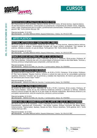 __CURSOS_

                                  PRESENTACIONES ATRACTIVAS EN POWER POINT
                                  Del 19 de octubre al 19 de noviembre. Martes y viernes, de 19 a 21 horas. 20 horas lectivas. Aspectos básicos
DEL 15 AL 25 DE OCTUBRE DE 2010




                                  de esta herramienta informática. Construyendo una presentación. Componentes de utilidad: textos, imágenes,
                                  audio y vídeo. Presentaciones para un orador y presentaciones automatizadas. Probando la presentación. Tarifa
                                  general: 58€. Tarifa clientes ibercaja: 52€

                                  Plazo de inscripción: 19/10/2010
                                  Más información: CULTURAL IBERCAJA HUESCA. Duquesa Villahermosa, 1 Huesca. Tel. 974 23 01 7097


                                  _ARTES PLÁSTICAS________________________________________
                                  HISTORIA, METODOLOGÍA Y DIDÁCTICA DEL DIBUJO
                                  Del 22 de octubre al 19 de noviembre. viernes de 18 a 21 horas . 15 horas lectivas. Aspectos básicos teóricos,
                                  mediante charlas y debates. Personalidades invitadas del campo artístico profesional. Tres sesiones de
                                  práctica, métodos y creación, en aula de dibujo. Tarifa general: 55€. Tarifa clientes ibercaja: 50€.

                                  Plazo de inscripción: 22/10/2010
                                  Más información: CULTURAL IBERCAJA HUESCA. Duquesa Villahermosa, 1 Huesca. Tel. 974 23 01 7097


                                  PRIMER CURSO DE HISTORIA DEL ARTE Y DE LA CULTURA
                                  De octubre de 2010 a mayo de 2011. Lunes y miércoles, de 20 a 21 h. Comienzo: 18 de octubre. Profesora: Mª
                                  Pilar García Ballobar. Evolución del arte y la cultura desde la Prehistoria hasta la Alta Edad Media. Técnicas y
                                  términos artísticos indispensables para comprender y disfrutar del arte.

                                  Plazo de inscripción: 18/10/2010
                                  Más información: SERVICIO CULTURAL CAI. Coso Alto, 11 primera planta. Huesca. Tel. 974239522


                                  ITINERARIOS ARTÍSTICOS POR ESPAÑA
                                  De octubre de 2010 a mayo de 2011. Martes y jueves, de 18.30 a 19.30 h. Comienzo: 19 de octubre. Profesora:
                                  Mª Pilar García Ballobar. Riqueza histórica, artística y cultural de cada una de las comunidades autónomas
                                  españolas. Itinerarios “virtuales” por las provincias y ciudades más importantes, de manera que puedan servir
                                  de orientación para futuros viajes “reales”.

                                  Plazo de inscripción: 19/10/2010
                                  Más información: SERVICIO CULTURAL CAI. Coso Alto, 11 primera planta. Huesca. Tel. 974239522


                                  ARTE ACTUAL: ÚLTIMAS VANGUARDIAS
                                  De octubre de 2010 a mayo de 2011. Miércoles, de 18.30 a 19.30 h. Comienzo: 20 de octubre. Profesora: Mª
                                  Pilar García Ballobar. Claves de las más modernas tendencias artísticas y estimular su disfrute. Ambiente
                                  histórico-cultural europeo del siglo XX en el que surgen las distintas vanguardias. Movimientos artísticos y sus
                                  principales representantes, obras de arquitectura, escultura y pintura actuales.

                                  Plazo de inscripción: 20/10/2010
                                  Más información: SERVICIO CULTURAL CAI. Coso Alto, 11 primera planta. Huesca. Tel. 974239522


                                  MIRAR PARA VER: VISIONES ESTÉTICAS. EL ARTE DEL SIGLO XX- VANGUARDIAS
                                  Del 18 de octubre al 24 de noviembre . Lunes y miércoles de 19 a 21 horas . 22 horas lectivas. Arte Nouveau,
                                  Expresionismo, Japonismo-naïf, Primitivismo, , Die Brücke, Cubismo, Orfismo, Futurismo, Der Blaue, Reiter,
                                  Constructivismo, Teatros-ballet, Bauhaus, Escuela de París, Pintura metafísica. Tarifa general: 66 €. Tarifa
                                  clientes ibercaja: 60 €.

                                  Plazo de inscripción: 18/10/2010
                                  Más información: CULTURAL IBERCAJA HUESCA. Duquesa Villahermosa, 1 Huesca. Tel. 974 23 01 7097
 