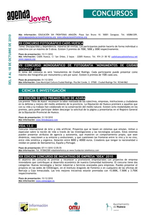 __CONCURSOS_

                                 Más información: EDUCACIÓN SIN FRONTERAS ARAGÓN. Plaza San Bruno 10. 50001 Zaragoza. Tel. 650861209.
DEL 8 AL 18 DE OCTUBRE DE 2010




                                 esfzaragoza@educacionsinfronteras.org www.educacionsinfronteras.org


                                 XII CONCURSO FOTOGRÁFICO CADIS HUESCA
                                 Tema: Discapacidad y dependencia: maneras de vivirlas. Los participantes podrán hacerlo de forma individual o
                                 colectiva con un máximo de 5 obras. Existen 3 premios de 700€, 500€ y 300€ respectivamente.

                                 Plazo de presentación: 15/11/2010
                                 Más información: CADIS Huesca. C/ San Úrbez, 2 bajos – 22005 Huesca. Tel. 974 21 00 92 cadishuesca@telefonica.net
                                 www.capaces.org


                                 VII CONCURSO MONOGRÁFICO DE FOTOGRAFÍA "MONUMENTOS DE CIUDAD
                                 RODRIGO" 2010
                                 El tema del concurso es será "monumentos de Ciudad Rodrigo. Cada participante puede presentar como
                                 máximo dos fotografías por monumento y seis por autor. Existen 6 premios de 150€ cada uno.

                                 Plazo de presentación: 01/12/2010
                                 Más información: Casa Municipal Cultura Ciudad Rodrigo. Pza Del Conde, 2. 37500 - Ciudad-Rodrigo Tel. 923461862



                                 _ CIENCIA E INVESTIGACIÓN ________________________________

                                 XIII EDICIÓN DE LOS PREMIOS FÉLIX DE AZARA
                                 Los premio "Félix de Azara" reconocen la labor realizada de los colectivos, empresas, instituciones y ciudadanos
                                 en la defensa y mejora del medio ambiente de la provincia. La Diputación de Huesca premiará a aquellos que
                                 con su vida y su trabajo han colaborado en la conservación del medio natural. Existen ocho modalidades en los
                                 premios, para poder participar deben descargar la solicitud de la página y presentarlas en el Registro General
                                 de la Diputación Provincial de Huesca.

                                 Plazo de presentación: 31/10/2010
                                 Más información: www.felixdeazara.com


                                 VIDA 13.0__
                                 Concurso internacional de Arte y vida artificial. Proyectos que se basen en sistemas que emulan, imitan o
                                 especulan sobre la noción de vida a través de las investigaciones y las tecnologias actuales. Estos sistemas
                                 pueden presentar atributos de agencia y autonomía, que muestren un comportamiento propio, que sean
                                 dinámicos, reaccionen a su entorno y evolucionen, y que cuestionen las fronteras entre lo vivo y lo no vivo,
                                 entre vida sintética y orgánica. Dotación entre 8000 y 40000 euros. Creadores que tengan la nacionalidad o
                                 residan en paises de iberoamerica, España y Portugal.

                                 Plazo de presentación: 07/11/2010 12:05:55
                                 Más información: Tel. 915842300 vida@telefonica.es www.fundacion.telefonica.com


                                 XIX EDICION CONCURSO DE INICIATIVAS DE EMPRESA "IDEA" 2010__
                                 El objetivo del concurso es premiar y reconocer a promotores empresariales con proyectos de empresa
                                 innovadores que contribuyan al desarrollo económico de nuestra Comunidad Autónoma. El concurso tiene dos
                                 categorias: Nuevas tecnologías y Sector industrial o Servicios avanzados para empresas. Puedes presentar el
                                 proyecto en las sedes de CEEIAragon, en el Instituto Aragonés de Fomento o en cualquiera de las oficinas de
                                 Ibercaja y Caja Inmaculada. Las tres mejores iniciativas estarán premiadas con 15.000€, 7.500€ y 3.750€
                                 respectivamente.

                                 Plazo de presentación: 15/12/2010
                                 Más información: www.ceeiaragon.es
 
