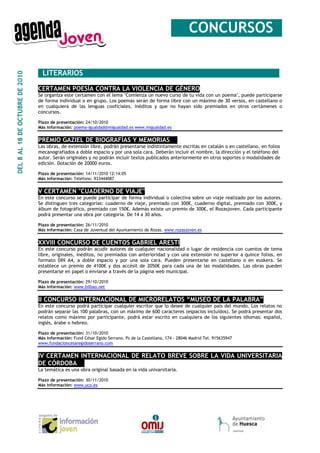 __CONCURSOS_

                                 _LITERARIOS ____________________________________________
DEL 8 AL 18 DE OCTUBRE DE 2010




                                 CERTAMEN POESÍA CONTRA LA VIOLENCIA DE GÉNERO
                                 Se organiza este certamen con el lema "Comienza un nuevo curso de tu vida con un poema", puede participarse
                                 de forma individual o en grupo. Los poemas serán de forma libre con un máximo de 30 versos, en castellano o
                                 en cualquiera de las lenguas cooficiales, inéditos y que no hayan sido premiados en otros certámenes o
                                 concursos.

                                 Plazo de presentación: 24/10/2010
                                 Más información: poema-igualdad@migualdad.es www.migualdad.es


                                 PREMIO GAZIEL DE BIOGRAFÍAS Y MEMORIAS__
                                 Las obras, de extensión libre, podrán presentarse indistintamente escritas en catalán o en castellano, en folios
                                 mecanografiados a doble espacio y por una sola cara. Deberán incluir el nombre, la dirección y el teléfono del
                                 autor. Serán originales y no podrán incluir textos publicados anteriormente en otros soportes o modalidades de
                                 edición. Dotación de 20000 euros.

                                 Plazo de presentación: 14/11/2010 12:14:05
                                 Más información: Teléfono: 933444087


                                 V CERTAMEN "CUADERNO DE VIAJE"
                                 En este concurso se puede participar de forma individual o colectiva sobre un viaje realizado por los autores.
                                 Se distinguen tres categorías: cuaderno de viaje, premiado con 300€, cuaderno digital, premiado con 300€, y
                                 álbum de fotográfico, premiado con 150€. Además existe un premio de 300€, el Rozasjoven. Cada participante
                                 podrá presentar una obra por categoría. De 14 a 30 años.

                                 Plazo de presentación: 26/11/2010
                                 Más información: Casa de Juventud del Ayuntamiento de Rozas. www.rozasjoven.es


                                 XXVIII CONCURSO DE CUENTOS GABRIEL ARESTI
                                 En este concurso podrán acudir autores de cualquier nacionalidad o lugar de residencia con cuentos de tema
                                 libre, originales, inéditos, no premiados con anterioridad y con una extensión no superior a quince folios, en
                                 formato DIN A4, a doble espacio y por una sola cara. Pueden presentarse en castellano o en euskera. Se
                                 establece un premio de 4100€ y dos accésit de 2050€ para cada una de las modalidades. Las obras pueden
                                 presentarse en papel o enviarse a través de la página web municipal.

                                 Plazo de presentación: 29/10/2010
                                 Más información: www.bilbao.net


                                 II CONCURSO INTERNACIONAL DE MICRORELATOS “MUSEO DE LA PALABRA”
                                 En este concurso podrá participar cualquier escritor que lo desee de cualquier país del mundo. Los relatos no
                                 podrán separar las 100 palabras, con un máximo de 600 caracteres (espacios incluidos). Se podrá presentar dos
                                 relatos como máximo por participante, podrá estar escrito en cualquiera de los siguientes idiomas: español,
                                 inglés, árabe o hebreo.

                                 Plazo de presentación: 31/10/2010
                                 Más información: Fund César Egido Serrano. Ps de la Castellana, 174 - 28046 Madrid Tel. 915635947
                                 www.fundacioncesaregidoserrano.com


                                 IV CERTAMEN INTERNACIONAL DE RELATO BREVE SOBRE LA VIDA UNIVERSITARIA
                                 DE CÓRDOBA__
                                 La temática es una obra original basada en la vida univarsitaria.

                                 Plazo de presentación: 30/11/2010
                                 Más información: www.uco.es
 