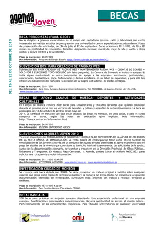__BECAS_
                                  BECA PERIODISTAS (Fund. CEOE)__
                                  Becas dirigidas a jóvenes especialistas en el campo del periodismo (prensa, radio y televisión) que estén
DEL 15 AL 25 DE OCTUBRE DE 2010




                                  interesados en realizar estudios de postgrado en una universidad o centro especializado estadounidense. Plazo
                                  de presentación de solicitudes, del 26 de julio al 27 de septiembre. Curso académico 2011-2012, de 10 a 12
                                  meses sin posibilidad de renovación. Dotación: Asignación mensual; matrícula; viaje de ida y vuelta y otros
                                  gastos; y seguro médico y de accidentes.

                                  Plazo de inscripción: 27/09/2010
                                  Mas información: Programa Fullbright España https://www.fulbright.es/book/view/432


                                  SUBVENCION 80% PARA CREACION DE PAGINAS WEB __
                                  Subvencion 80% PARA CREACION DE PAGINAS WEB + MANTENIMIENTO PAGINA WEB + CUENTAS DE CORREO =
                                  SOLO POR 9 EUROS/MES TODO INCLUIDO (sin letra pequeña). La Camara de Comercio e industria europea &
                                  india siguen manteniendo su unico compromiso de apoyar a las empresas, autonomos, profesionales,
                                  asociaciones, fundaciones, ong's, federaciones y demas entidades, en su labor de expansion, y para ello les
                                  ofrece una subvencion del 100% para la creacion de su pagina web además de ciertas ventajas.

                                  Plazo de inscripción: 30/01/2011
                                  Mas información: Dep Comu Europeas Camara Comercio Industria. Tel. 902023226. de Lunes a Viernes de 12h a 18h.
                                   www.institex.com/info


                                  BECAS DE APOYO                    CAMPUS         DE      HUESCA:         DEPORTES,           Y    ACTIVIDADES
                                  CULTURALES__
                                  El Campus de Huesca convoca diez becas para universitarios y titulados recientes que quieran colaborar
                                  durante el próximo curso con sus servicios de deportes y cultura y aprender de su funcionamiento. La beca se
                                  prolongará del 18 de octubre de 2010 al 30 de mayo de
                                  2011. La cantidad en metálico con que están dotadas las becas es mensual, en unos casos, o para el curso
                                  completo    en    otros,   según    las   horas   de    dedicación    qure   implican.    Más   información:
                                  http://huesca.unizar.es/informacion.html

                                  Plazo de inscripción: 24/09/2010
                                  Mas información: ASESORIA UNIVERSIDAD HUESCA


                                  SUBVENCIONES ALQUILER JOVEN 2010__
                                  Ya están disponibles los FORMULARIOS DE SOLICITUD Y CONSULTA DE EXPEDIENTES DE LA AYUDA DE 210 EUROS
                                  DE LA RENTA BÁSICA DE EMANCIPACIÓN. La renta básica de emancipación tiene como objeto facilitar la
                                  emancipación de los jóvenes a través de un conjunto de ayudas directas destinadas al apoyo económico para el
                                  pago del alquiler de la vivienda que constituye su domicilio habitual y permanente. Las solicitudes de la ayuda,
                                  junto con la documentación necesaria, se tramitan y resuelven en la Dirección Provincial de Obras Públicas,
                                  Urbanismo y Transportes. En Huesca: Plaza Cervantes, 1. Además, puedes llamar al teléfono 900122132 para
                                  solicitar una cita previa o recibir información.

                                  Plazo de inscripción: 31/12/2010 10:49:09
                                  Mas información: Mº VIVIENDA JUVENTUD. www.alquilerjoven.es www.ayudasviviendajoven.es


                                  INVESTIGACIÓN CIUDAD DE MONZÓN__
                                  Se convoca esta beca dotada con 1300€. Se debe presentar un trabajo original e inédito sobre cualquier
                                  aspecto que tenga como marco de referencia Monzón y la comarca del Cinca Medio. Se presentará la siguiente
                                  documentación: identidad del investigador, curriculum vitae, proyecto del trabajo a realizar, dirección y
                                  teléfono.

                                  Plazo de inscripción: 16/10/2010 9:22:09
                                  Mas información: Cen Estudios Monzon Cinca Medio CEHIMO


                                  BECAS BANCAJA__
                                  200 becas para prácticas en empresa europeas ofreciendo: Una experiencia profesional en una empresa
                                  europea. Cualificaciones profesionales complementarias. Mejores oportunidad de acceso al mundo laboral.
                                  Perfeccionamiento de los conocimientos lingüísticos. Para titulados universitarios de cualquier universidad
 