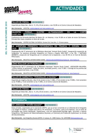 __ACTIVIDADES_

                                  TALLER DE POESÍA___20/10/2010__
DEL 15 AL 25 DE OCTUBRE DE 2010




                                  Impartido por Dolan Mor, días 6, 13, 20 y 25 de octubre, a las 18:30h en el Centro Cultural del Matadero.

                                  Más información: AVELETRA. aveletra@gmail.com www.aveletra.com


                                  VALENTÍN    FERRAZ,      ILUSTRE                         ALTOARAGONÉS                 EN         LA        CORTE
                                  ISABELINA___20/10/2010__
                                  Conferencia de Fernando Martínez De Baños (Dr. en Historia). A las 19:30h en el Salón de Actos CAI Huesca.
                                  Entrada libre hasta completar el aforo de la sala.

                                  Más información: CENTRO CULTURAL CAI HUESCA. Enclave CAI. Coso Alto, 11. Primera planta.


                                  LA AVENTURA PIRINEÍSTA FOTOGRÁFICA EN FRANCIA Y ESPAÑA 1854-
                                  1920___21/10/2010__
                                  Programación del 5º aniversario de la Biblioteca Municipal "Antonio Durán Gudiol". Inauguración exposición de
                                  fotografías “La aventura pirineísta fotográfica en Francia y España 1854-1920”, a las 19h. / SANTIAGO
                                  MENDIETA: proyección de fotografías por el comisario de la exposición, a las 20:15h en el Club de Montaña
                                  Peña Guara.

                                  Más información: BIBLIOTECA ANTONIO DURAN GUDIOL. bibliotecaduran@bibliotecas.huesca.es www.huesca.es


                                  CÓMO REALIZAR UN PERSONAJE?__ _22/10/2010__
                                  Programación del 5º aniversario de la Biblioteca Municipal "Antonio Durán Gudiol". ASOCIACIÓN MALAVIDA:
                                  “¿Cómo realizar un personaje?” (taller de cómic, actividad juvenil), a las 17:30h.// Entrega de los premios del
                                  Concurso Juvenil de Cómic, a las 19:30h.

                                  Más información: BIBLIOTECA ANTONIO DURAN GUDIOL. bibliotecaduran@bibliotecas.huesca.es www.huesca.es


                                  TALLER DE NARRATIVA “PERSONAJES A ESCENA”___23/10/2010__
                                  Impartido por Angélica Morales, días 23 de octubre (a las 11:00h), 27 de octubre (a las 19:00h), 3 de noviembre
                                  (a las 19:00h) y 13 de noviembre (a las 11:00h), en el Centro Cultural del Matadero.

                                  Más información: AVELETRA. aveletra@gmail.com www.aveletra.com


                                  TALLER DE POESÍA___25/10/2010__
                                  Impartido por Dolan Mor, días 6, 13, 20 y 25 de octubre, a las 18:30h en el Centro Cultural del Matadero.

                                  Más información: AVELETRA. aveletra@gmail.com www.aveletra.com



                                  _FOTOGRAFÍA____________________________________________

                                  XIX JORNADAS “OTOÑO IMAGEN”___15/10/2010__
                                  Estas jornadas, organizadas por la asociación AFOTO, que ya se han convertido en un referente de la fotografía
                                  y la imagen en Huesca, cumplen este año su 19º aniversario, y lo hacen, como ya es habitual, con un sinfín de
                                  actividades que iremos detallando. Exposiciones, ciclo de audiovisuales"Santiago Agón, excursión y talleres
                                  fotográficos, XVII Muestra de Videorrealizadores Oscenses y el Seminario de Producción Audiovisual: La mirada
                                  del documentalista.

                                  Más información: Aso Fotográfica Oscense AFOTO. C/ Lanuza, 23 – 22001 Huesca. Tel. 629357080 jlfortunoc@ono.com
 