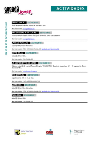 __ACTIVIDADES_

                                  FREDO VIOLA___22/10/2010__
DEL 15 AL 25 DE OCTUBRE DE 2010




                                  A las 18:00h en el Museo Provincial. Entrada Libre.

                                  Más información: www.periferias.org


                                  THE CLOSERS + VÍCTOR FL___22/10/2010__
                                  A las 00:00h en el Edén. Fiesta inaugural Periferias 2010. Entrada Libre.

                                  Más información: www.periferias.org


                                  CARLOS HOLLERS___22/10/2010__
                                  A las 00:00h en Flow Microclub.

                                  Más información: FLOW MICROCLUB. Roldán, 25. facebook.com/flowmicroclub


                                  DAVID SILES___22/10/2010__
                                  A las 23:30h en C&H.

                                  Más información: C&H. Roldán, 25.


                                  LA SINFONIETTA DE SOFÍA___23/10/2010__
                                  Clásica. A las 20:30 h en el Teatro Olimpia. TCHAIKOVSKY: Concierto para piano Nº1 - El Lago de los Cisnes -
                                  Obertura 1812.

                                  Más información: www.teatro-olimpia.es


                                  THE BOWERS__ _23/10/2010__
                                  A partir de las 23h en el Jai Alai.

                                  Más información: Peña ALEGRÍA LAURENTINA.


                                  VICTOR FL___23/10/2010__
                                  A las 00:00h en Flow Microclub.

                                  Más información: FLOW MICROCLUB. Roldán, 25. facebook.com/flowmicroclub


                                  PABLOSKI___23/10/2010__
                                  A las 23:30h en C&H.

                                  Más información: C&H. Roldán, 25.
 