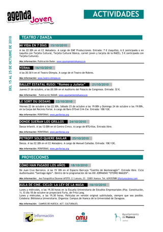 __ACTIVIDADES_

                                  _TEATRO / DANZA_______________________________________________
DEL 15 AL 25 DE OCTUBRE DE 2010




                                  MI VIDA EN 7 DÍAS__15/10/2010__
                                  A las 22:30h en el CC Matadero. A cargo de EMF Producciones. Entrada: 7 € (taquilla), 6 € (anticipada o en
                                  taquilla con Tarjeta Cultural, Tarjeta Cultural Básica, carnet joven y tarjeta de la RAEE), 5 € (anticipada con
                                  Tarjeta Cultural).

                                  Más información: Publicación Radar. www.ayuntamientohuesca.es


                                  YERMA___16/10/2010__
                                  A las 20:30 h en el Teatro Olimpia. A cargo de el Teatro de Robres.

                                  Más información: www.teatro-olimpia.es


                                  BALLET ESTATAL RUSO: “Romeo y Julieta”__ _21/10/2010__
                                  Jueves 21 de octubre, a las 20:30h en el Auditorio del Palacio de Congresos. Entrada: 32 €.

                                  Más información: Publicación RADAR. www.ayuntamientohuesca.es


                                  LE SORT DU DEDANS___22/10/2010__
                                  Viernes 22 de octubre a las 22:30h, Sábado 23 de octubre a las 19:00h y Domingo 24 de octubre a las 19:00h,
                                  en la Carpa del Recinto Ferial. A cargo de Baro D’Evel Cirk Cie. Entrada: 10€/12€.

                                  Más información: PERIFERIAS. www.periferias.org


                                  DONDE SUEÑAN LOS GRILLOS___24/10/2010__
                                  Danza Infantil. A las 12:00h en el Centro Cívico. A cargo de 87Grillos. Entrada libre.

                                  Más información: PERIFERIAS. www.periferias.org


                                  PETROFF SOLO QUIERE BAILAR___25/10/2010__
                                  Danza. A las 22:30h en el CC Matadero. A cargo de Manuel Cañadas. Entrada: 10€/12€.

                                  Más información: PERIFERIAS. www.periferias.org



                                  _PROYECCIONES_________________________________________________

                                  CÓMO HAN PASADO LOS AÑOS___18/10/2010__
                                  De Juan Cruz Barranco. A las 19´30h en el Espacio Ibercaja “Castillo de Montearagón”. Entrada libre. Ciclo
                                  Audiovisuales “Santiago Agón”. Dentro de la programación de las XIX JORNADAS “OTOÑO IMAGEN”.

                                  Más información: Aso Fotográfica Oscense AFOTO. C/ Lanuza, 23 – 22001 Huesca. Tel. 629357080 jlfortunoc@ono.com


                                  AULA DE CINE. CICLO: LA LEY DE LA MASA___18/10/2010__
                                  Lunes y miércoles, a las 19,30 horas en la Escuela Universitaria de Estudios Empresariales (Pza. Constitución,
                                  1). El día 18 de octubre se proyectará Furia, de Fritz Lang.
                                  Lunes y miércoles, a las 19,30 horas. Películas en versión original subtitulada, siempre que sea posible.
                                  Colabora: Biblioteca Universitaria. Organiza: Campus de Huesca de la Universidad de Zaragoza.

                                  Más información: CAMPUS DE HUESCA. ACT. CULTURALES.
 