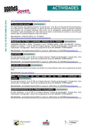 __ACTIVIDADES_

                                  http://huesca.unizar.es/documents/Agenda_oct_2010_CampusHu.pdf
DEL 15 AL 25 DE OCTUBRE DE 2010




                                  “El cine como excusa”__ _20/10/2010__
                                  Por Ángel Gonzalvo, del programa educativo “Un día de cine”. A las 18h en la Facultad de Ciencias Humanas y
                                  de la Educación (C/ Valentín Carderera, 4). Dentro del Ciclo de Conferencias: Pensar la educación (Filosofía
                                  para docentes. III). Es posible inscribirse como curso, con el consiguiente reconocimiento de asistencia,
                                  escribiendo a cgthu.educa@gmail.com. Para ello hay que asistir a tres sesiones en octubre y a otras tres que
                                  tendrán lugar en noviembre.Organiza: FASE y CGT-Huesca.

                                  Más información: CAMPUS DE HUESCA. ACT. CULTURALES.
                                  http://huesca.unizar.es/documents/Agenda_oct_2010_CampusHu.pdf


                                  TRAQUETEA TU TREN / CANFRANC, PERDIDA EN EL TIEMPO___20/10/2010__
                                  ASOCIACIÓN AVELETRA y AFOTO: “Traquetea tu tren”. PATRICIA HUESO y JOSÉ LUIS FORTUÑO: “Canfranc,
                                  perdida en el tiempo”. A las 19´30h en el Espacio Ibercaja “Castillo de Montearagón”. Entrada libre. Ciclo
                                  Audiovisuales “Santiago Agón”. Dentro de la programación de las XIX JORNADAS “OTOÑO IMAGEN”.

                                  Más información: Aso Fotográfica Oscense AFOTO. C/ Lanuza, 23 – 22001 Huesca. Tel. 629357080 jlfortunoc@ono.com


                                  ANTÁRTIDA___21/10/2010__
                                  De José Antonio Cuchí. A las 19´30h en el Espacio Ibercaja “Castillo de Montearagón”. Entrada libre. Ciclo
                                  Audiovisuales “Santiago Agón”. Dentro de la programación de las XIX JORNADAS “OTOÑO IMAGEN”.

                                  Más información: Aso Fotográfica Oscense AFOTO. C/ Lanuza, 23 – 22001 Huesca. Tel. 629357080 jlfortunoc@ono.com


                                  FLOR DEL DESIERTO___21/10/2010__
                                  De Sherry Horman.Jueves 21 de octubre a las 20,45h en el Teatro Olimpia, dentro de la programación de otoño
                                  2010.

                                  Más información: www.teatro-olimpia.es


                                  REAL MONASTERIO DE                       SAN      JUAN        DE      LA     PEÑA        Y     CASTILLO           DE
                                  JAVIER___22/10/2010__
                                  De José María Fuixench. A las 19´30h en el Espacio Ibercaja “Castillo de Montearagón”. Entrada libre. Ciclo
                                  Audiovisuales “Santiago Agón”. Dentro de la programación de las XIX JORNADAS “OTOÑO IMAGEN”.

                                  Más información: Aso Fotográfica Oscense AFOTO. C/ Lanuza, 23 – 22001 Huesca. Tel. 629357080 jlfortunoc@ono.com


                                  QUEBRANTAHUESOS EN EL PIRINEO Y EN EUROPA___25/10/2010__
                                  De Kees Woutersen. A las 19´30h en el Espacio Ibercaja “Castillo de Montearagón”. Entrada libre. Ciclo
                                  Audiovisuales “Santiago Agón”. Dentro de la programación de las XIX JORNADAS “OTOÑO IMAGEN”.

                                  Más información: Aso Fotográfica Oscense AFOTO. C/ Lanuza, 23 – 22001 Huesca. Tel. 629357080 jlfortunoc@ono.com
 