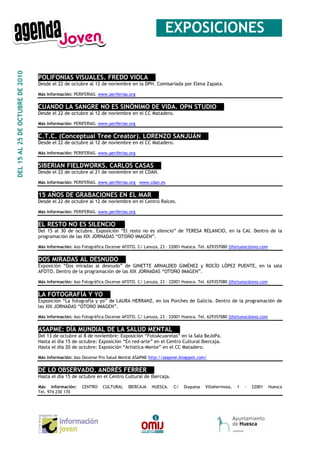 _EXPOSICIONES__
DEL 15 AL 25 DE OCTUBRE DE 2010




                                  POLIFONIAS VISUALES. FREDO VIOLA__
                                  Desde el 22 de octubre al 12 de noviembre en la DPH. Comisariada por Elena Zapata.

                                  Más información: PERIFERIAS. www.periferias.org


                                  CUANDO LA SANGRE NO ES SINÓNIMO DE VIDA. OPN STUDIO__
                                  Desde el 22 de octubre al 12 de noviembre en el CC Matadero.

                                  Más información: PERIFERIAS. www.periferias.org


                                  C.T.C. (Conceptual Tree Creator). LORENZO SANJUÁN__
                                  Desde el 22 de octubre al 12 de noviembre en el CC Matadero.

                                  Más información: PERIFERIAS. www.periferias.org


                                  SIBERIAN FIELDWORKS. CARLOS CASAS__
                                  Desde el 22 de octubre al 21 de noviembre en el CDAN.

                                  Más información: PERIFERIAS. www.periferias.org www.cdan.es


                                  15 AÑOS DE GRABACIONES EN EL MAR__
                                  Desde el 22 de octubre al 12 de noviembre en el Centro Raíces.

                                  Más información: PERIFERIAS. www.periferias.org


                                  EL RESTO NO ES SILENCIO __
                                  Del 15 al 30 de octubre. Exposición “El resto no es silencio” de TERESA RELANCIO, en la CAI. Dentro de la
                                  programación de las XIX JORNADAS “OTOÑO IMAGEN”.

                                  Más información: Aso Fotográfica Oscense AFOTO. C/ Lanuza, 23 – 22001 Huesca. Tel. 629357080 jlfortunoc@ono.com


                                  DOS MIRADAS AL DESNUDO__
                                  Exposición “Dos miradas al desnudo” de GINETTE ARNALDED GIMÉNEZ y ROCÍO LÓPEZ PUENTE, en la sala
                                  AFOTO. Dentro de la programación de las XIX JORNADAS “OTOÑO IMAGEN”.

                                  Más información: Aso Fotográfica Oscense AFOTO. C/ Lanuza, 23 – 22001 Huesca. Tel. 629357080 jlfortunoc@ono.com


                                  LA FOTOGRAFÍA Y YO__
                                  Exposición “La fotografía y yo” de LAURA HERRANZ, en los Porches de Galicia. Dentro de la programación de
                                  las XIX JORNADAS “OTOÑO IMAGEN”.

                                  Más información: Aso Fotográfica Oscense AFOTO. C/ Lanuza, 23 – 22001 Huesca. Tel. 629357080 jlfortunoc@ono.com


                                  ASAPME: DÍA MUNDIAL DE LA SALUD MENTAL__
                                  Del 13 de octubre al 8 de noviembre: Exposición “FotoAcuarelas” en la Sala BeJoPa.
                                  Hasta el día 15 de octubre: Exposición “En red-arte” en el Centro Cultural Ibercaja.
                                  Hasta el día 20 de octubre: Exposición “Artística-Mente” en el CC Matadero.

                                  Más información: Aso Oscense Pro Salud Mental ASAPME http://asapme.blogspot.com/


                                  DE LO OBSERVADO. ANDRÉS FERRER__
                                  Hasta el día 15 de octubre en el Centro Cultural de Ibercaja.

                                  Más información:     CENTRO    CULTURAL    IBERCAJA   HUESCA.    C/   Duquesa   Villahermosa,   1   -   22001     Huesca
                                  Tel. 974 230 170
 