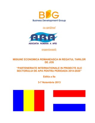 cu sprijinul
organizează:
MISIUNE ECONOMICA ROMANEASCA IN REGATUL TARILOR
DE JOS
“PARTENERIATE INTERNATIONALE IN PROIECTE ALE
SECTORULUI DE APA PENTRU PERIOADA 2014-2020’’
Editia a IIa
3-7 Noiembrie 2013
 