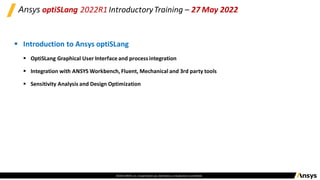 ©2020 ANSYS, Inc. Unauthorized use, distribution,or duplicationis prohibited.
Ansys optiSLang 2022R1 IntroductoryTraining – 27 May 2022
▪ Introduction to Ansys optiSLang
▪ OptiSLang Graphical User Interface and processintegration
▪ Integration with ANSYS Workbench, Fluent, Mechanical and 3rd party tools
▪ Sensitivity Analysis and Design Optimization
 