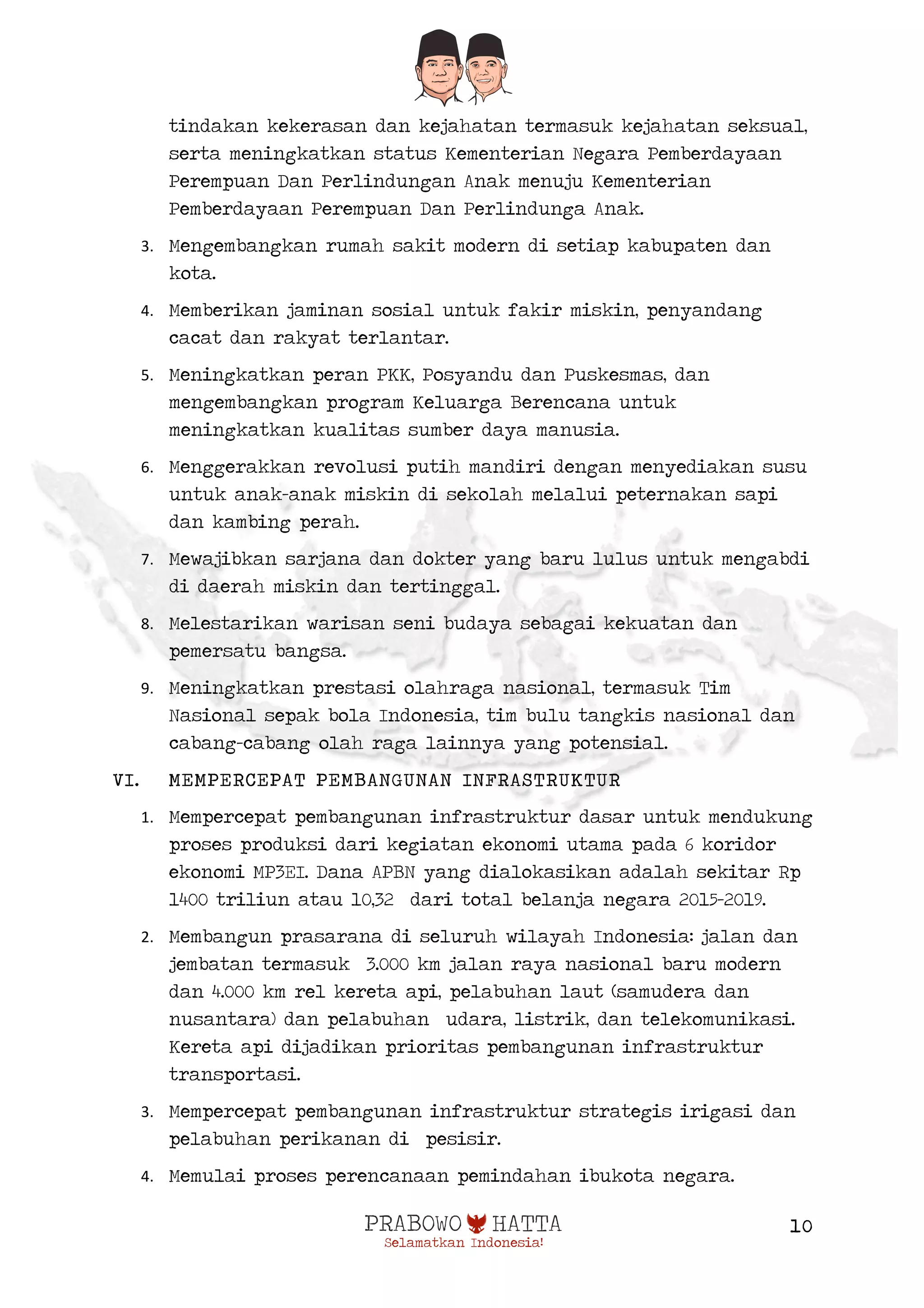  
10
tindakan kekerasan dan kejahatan termasuk kejahatan seksual,
serta meningkatkan status Kementerian Negara Pemberdayaan
Perempuan Dan Perlindungan Anak menuju Kementerian
Pemberdayaan Perempuan Dan Perlindunga Anak.
3. Mengembangkan rumah sakit modern di setiap kabupaten dan
kota.
4. Memberikan jaminan sosial untuk fakir miskin, penyandang
cacat dan rakyat terlantar.
5. Meningkatkan peran PKK, Posyandu dan Puskesmas, dan
mengembangkan program Keluarga Berencana untuk
meningkatkan kualitas sumber daya manusia.
6. Menggerakkan revolusi putih mandiri dengan menyediakan susu
untuk anak-anak miskin di sekolah melalui peternakan sapi
dan kambing perah.
7. Mewajibkan sarjana dan dokter yang baru lulus untuk mengabdi
di daerah miskin dan tertinggal.
8. Melestarikan warisan seni budaya sebagai kekuatan dan
pemersatu bangsa.
9. Meningkatkan prestasi olahraga nasional, termasuk Tim
Nasional sepak bola Indonesia, tim bulu tangkis nasional dan
cabang-cabang olah raga lainnya yang potensial.
VI. MEMPERCEPAT PEMBANGUNAN INFRASTRUKTUR
1. Mempercepat pembangunan infrastruktur dasar untuk mendukung
proses produksi dari kegiatan ekonomi utama pada 6 koridor
ekonomi MP3EI. Dana APBN yang dialokasikan adalah sekitar Rp
1400 triliun atau 10,32 dari total belanja negara 2015-2019.
2. Membangun prasarana di seluruh wilayah Indonesia: jalan dan
jembatan termasuk 3.000 km jalan raya nasional baru modern
dan 4.000 km rel kereta api, pelabuhan laut (samudera dan
nusantara) dan pelabuhan udara, listrik, dan telekomunikasi.
Kereta api dijadikan prioritas pembangunan infrastruktur
transportasi.
3. Mempercepat pembangunan infrastruktur strategis irigasi dan
pelabuhan perikanan di pesisir.
4. Memulai proses perencanaan pemindahan ibukota negara.
 