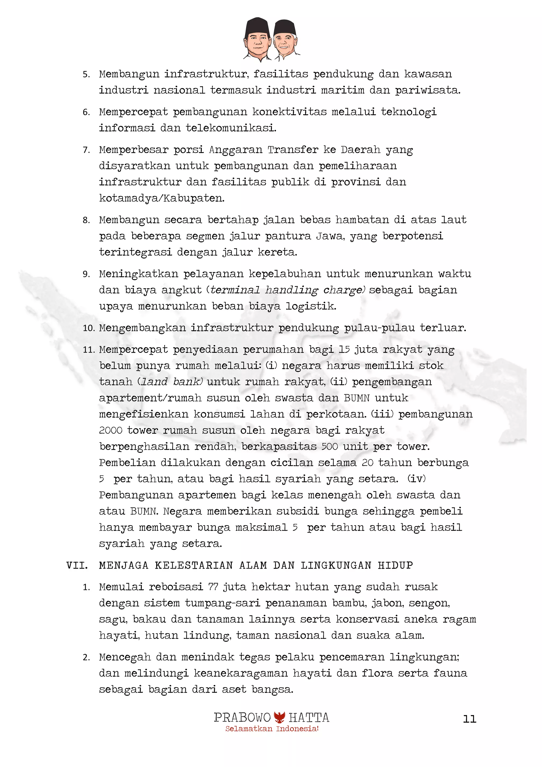  
11
5. Membangun infrastruktur, fasilitas pendukung dan kawasan
industri nasional termasuk industri maritim dan pariwisata.
6. Mempercepat pembangunan konektivitas melalui teknologi
informasi dan telekomunikasi.
7. Memperbesar porsi Anggaran Transfer ke Daerah yang
disyaratkan untuk pembangunan dan pemeliharaan
infrastruktur dan fasilitas publik di provinsi dan
kotamadya/Kabupaten.
8. Membangun secara bertahap jalan bebas hambatan di atas laut
pada beberapa segmen jalur pantura Jawa, yang berpotensi
terintegrasi dengan jalur kereta.
9. Meningkatkan pelayanan kepelabuhan untuk menurunkan waktu
dan biaya angkut (terminal handling charge) sebagai bagian
upaya menurunkan beban biaya logistik.
10. Mengembangkan infrastruktur pendukung pulau-pulau terluar.
11. Mempercepat penyediaan perumahan bagi 15 juta rakyat yang
belum punya rumah melalui: (i) negara harus memiliki stok
tanah (land bank) untuk rumah rakyat, (ii) pengembangan
apartement/rumah susun oleh swasta dan BUMN untuk
mengefisienkan konsumsi lahan di perkotaan. (iii) pembangunan
2000 tower rumah susun oleh negara bagi rakyat
berpenghasilan rendah, berkapasitas 500 unit per tower.
Pembelian dilakukan dengan cicilan selama 20 tahun berbunga
5 per tahun, atau bagi hasil syariah yang setara. (iv)
Pembangunan apartemen bagi kelas menengah oleh swasta dan
atau BUMN. Negara memberikan subsidi bunga sehingga pembeli
hanya membayar bunga maksimal 5 per tahun atau bagi hasil
syariah yang setara.
VII. MENJAGA KELESTARIAN ALAM DAN LINGKUNGAN HIDUP
1. Memulai reboisasi 77 juta hektar hutan yang sudah rusak
dengan sistem tumpang-sari penanaman bambu, jabon, sengon,
sagu, bakau dan tanaman lainnya serta konservasi aneka ragam
hayati, hutan lindung, taman nasional dan suaka alam.
2. Mencegah dan menindak tegas pelaku pencemaran lingkungan;
dan melindungi keanekaragaman hayati dan flora serta fauna
sebagai bagian dari aset bangsa.
 