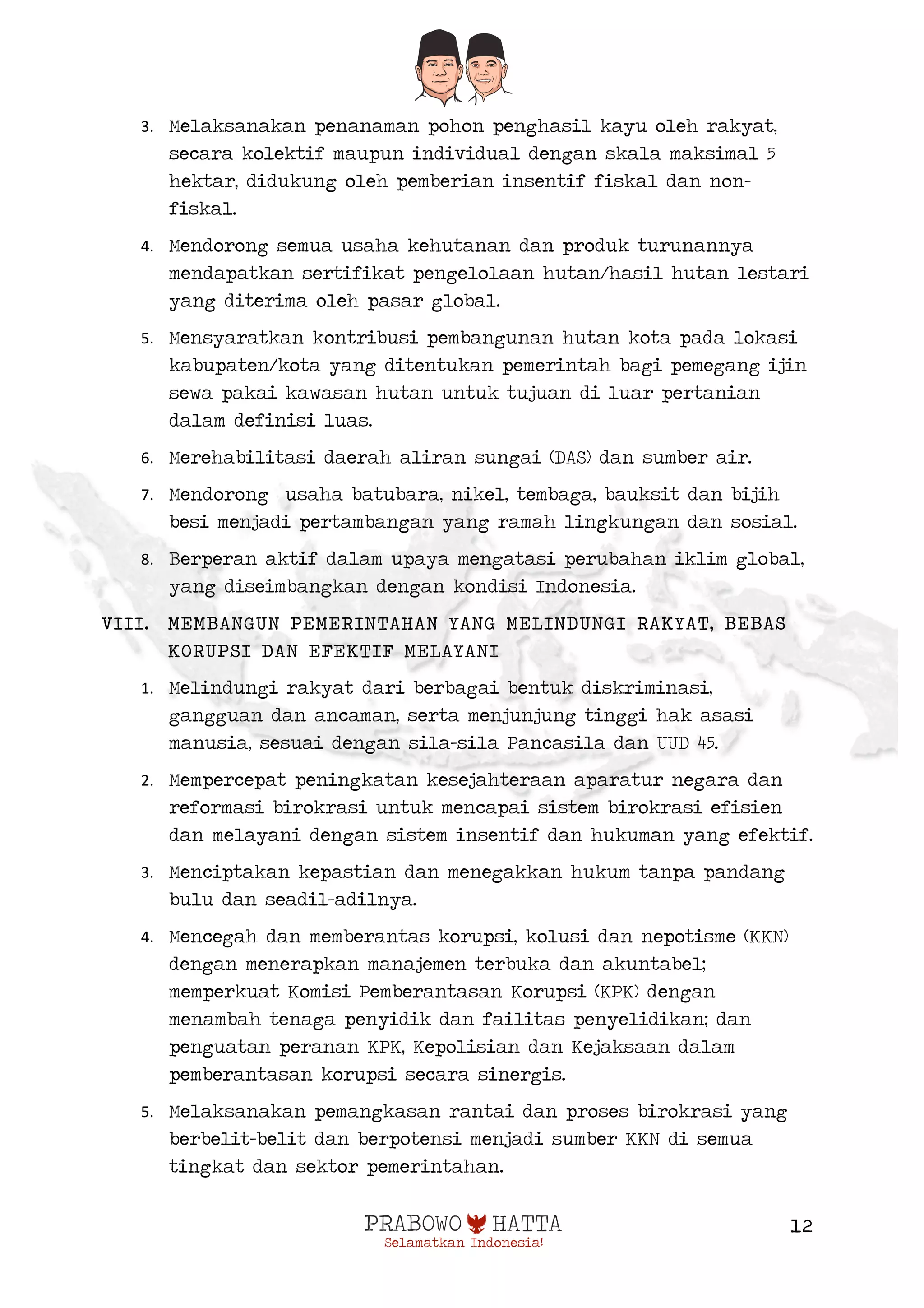 
12
3. Melaksanakan penanaman pohon penghasil kayu oleh rakyat,
secara kolektif maupun individual dengan skala maksimal 5
hektar, didukung oleh pemberian insentif fiskal dan non-
fiskal.
4. Mendorong semua usaha kehutanan dan produk turunannya
mendapatkan sertifikat pengelolaan hutan/hasil hutan lestari
yang diterima oleh pasar global.
5. Mensyaratkan kontribusi pembangunan hutan kota pada lokasi
kabupaten/kota yang ditentukan pemerintah bagi pemegang ijin
sewa pakai kawasan hutan untuk tujuan di luar pertanian
dalam definisi luas.
6. Merehabilitasi daerah aliran sungai (DAS) dan sumber air.
7. Mendorong usaha batubara, nikel, tembaga, bauksit dan bijih
besi menjadi pertambangan yang ramah lingkungan dan sosial.
8. Berperan aktif dalam upaya mengatasi perubahan iklim global,
yang diseimbangkan dengan kondisi Indonesia.
VIII. MEMBANGUN PEMERINTAHAN YANG MELINDUNGI RAKYAT, BEBAS
KORUPSI DAN EFEKTIF MELAYANI
1. Melindungi rakyat dari berbagai bentuk diskriminasi,
gangguan dan ancaman, serta menjunjung tinggi hak asasi
manusia, sesuai dengan sila-sila Pancasila dan UUD 45.
2. Mempercepat peningkatan kesejahteraan aparatur negara dan
reformasi birokrasi untuk mencapai sistem birokrasi efisien
dan melayani dengan sistem insentif dan hukuman yang efektif.
3. Menciptakan kepastian dan menegakkan hukum tanpa pandang
bulu dan seadil-adilnya.
4. Mencegah dan memberantas korupsi, kolusi dan nepotisme (KKN)
dengan menerapkan manajemen terbuka dan akuntabel;
memperkuat Komisi Pemberantasan Korupsi (KPK) dengan
menambah tenaga penyidik dan failitas penyelidikan; dan
penguatan peranan KPK, Kepolisian dan Kejaksaan dalam
pemberantasan korupsi secara sinergis.
5. Melaksanakan pemangkasan rantai dan proses birokrasi yang
berbelit-belit dan berpotensi menjadi sumber KKN di semua
tingkat dan sektor pemerintahan.
 