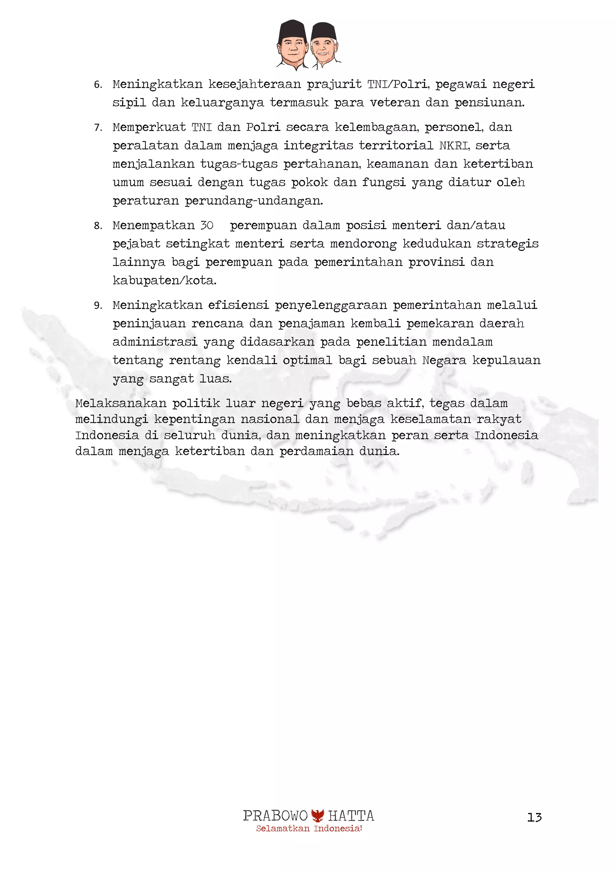  
13
6. Meningkatkan kesejahteraan prajurit TNI/Polri, pegawai negeri
sipil dan keluarganya termasuk para veteran dan pensiunan.
7. Memperkuat TNI dan Polri secara kelembagaan, personel, dan
peralatan dalam menjaga integritas territorial NKRI, serta
menjalankan tugas-tugas pertahanan, keamanan dan ketertiban
umum sesuai dengan tugas pokok dan fungsi yang diatur oleh
peraturan perundang-undangan.
8. Menempatkan 30 perempuan dalam posisi menteri dan/atau
pejabat setingkat menteri serta mendorong kedudukan strategis
lainnya bagi perempuan pada pemerintahan provinsi dan
kabupaten/kota.
9. Meningkatkan efisiensi penyelenggaraan pemerintahan melalui
peninjauan rencana dan penajaman kembali pemekaran daerah
administrasi yang didasarkan pada penelitian mendalam
tentang rentang kendali optimal bagi sebuah Negara kepulauan
yang sangat luas.
Melaksanakan politik luar negeri yang bebas aktif, tegas dalam
melindungi kepentingan nasional dan menjaga keselamatan rakyat
Indonesia di seluruh dunia, dan meningkatkan peran serta Indonesia
dalam menjaga ketertiban dan perdamaian dunia.
 