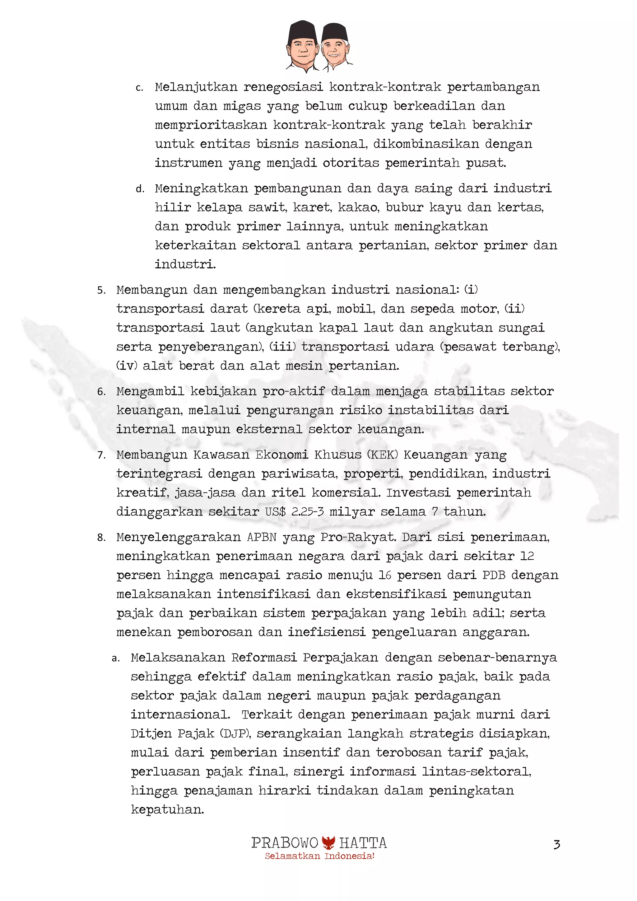  
3
c. Melanjutkan renegosiasi kontrak-kontrak pertambangan
umum dan migas yang belum cukup berkeadilan dan
memprioritaskan kontrak-kontrak yang telah berakhir
untuk entitas bisnis nasional, dikombinasikan dengan
instrumen yang menjadi otoritas pemerintah pusat.
d. Meningkatkan pembangunan dan daya saing dari industri
hilir kelapa sawit, karet, kakao, bubur kayu dan kertas,
dan produk primer lainnya, untuk meningkatkan
keterkaitan sektoral antara pertanian, sektor primer dan
industri.
5. Membangun dan mengembangkan industri nasional: (i)
transportasi darat (kereta api, mobil, dan sepeda motor, (ii)
transportasi laut (angkutan kapal laut dan angkutan sungai
serta penyeberangan), (iii) transportasi udara (pesawat terbang),
(iv) alat berat dan alat mesin pertanian.
6. Mengambil kebijakan pro-aktif dalam menjaga stabilitas sektor
keuangan, melalui pengurangan risiko instabilitas dari
internal maupun eksternal sektor keuangan.
7. Membangun Kawasan Ekonomi Khusus (KEK) Keuangan yang
terintegrasi dengan pariwisata, properti, pendidikan, industri
kreatif, jasa-jasa dan ritel komersial. Investasi pemerintah
dianggarkan sekitar US$ 2.25-3 milyar selama 7 tahun.
8. Menyelenggarakan APBN yang Pro-Rakyat. Dari sisi penerimaan,
meningkatkan penerimaan negara dari pajak dari sekitar 12
persen hingga mencapai rasio menuju 16 persen dari PDB dengan
melaksanakan intensifikasi dan ekstensifikasi pemungutan
pajak dan perbaikan sistem perpajakan yang lebih adil; serta
menekan pemborosan dan inefisiensi pengeluaran anggaran.
a. Melaksanakan Reformasi Perpajakan dengan sebenar-benarnya
sehingga efektif dalam meningkatkan rasio pajak, baik pada
sektor pajak dalam negeri maupun pajak perdagangan
internasional. Terkait dengan penerimaan pajak murni dari
Ditjen Pajak (DJP), serangkaian langkah strategis disiapkan,
mulai dari pemberian insentif dan terobosan tarif pajak,
perluasan pajak final, sinergi informasi lintas-sektoral,
hingga penajaman hirarki tindakan dalam peningkatan
kepatuhan.
 