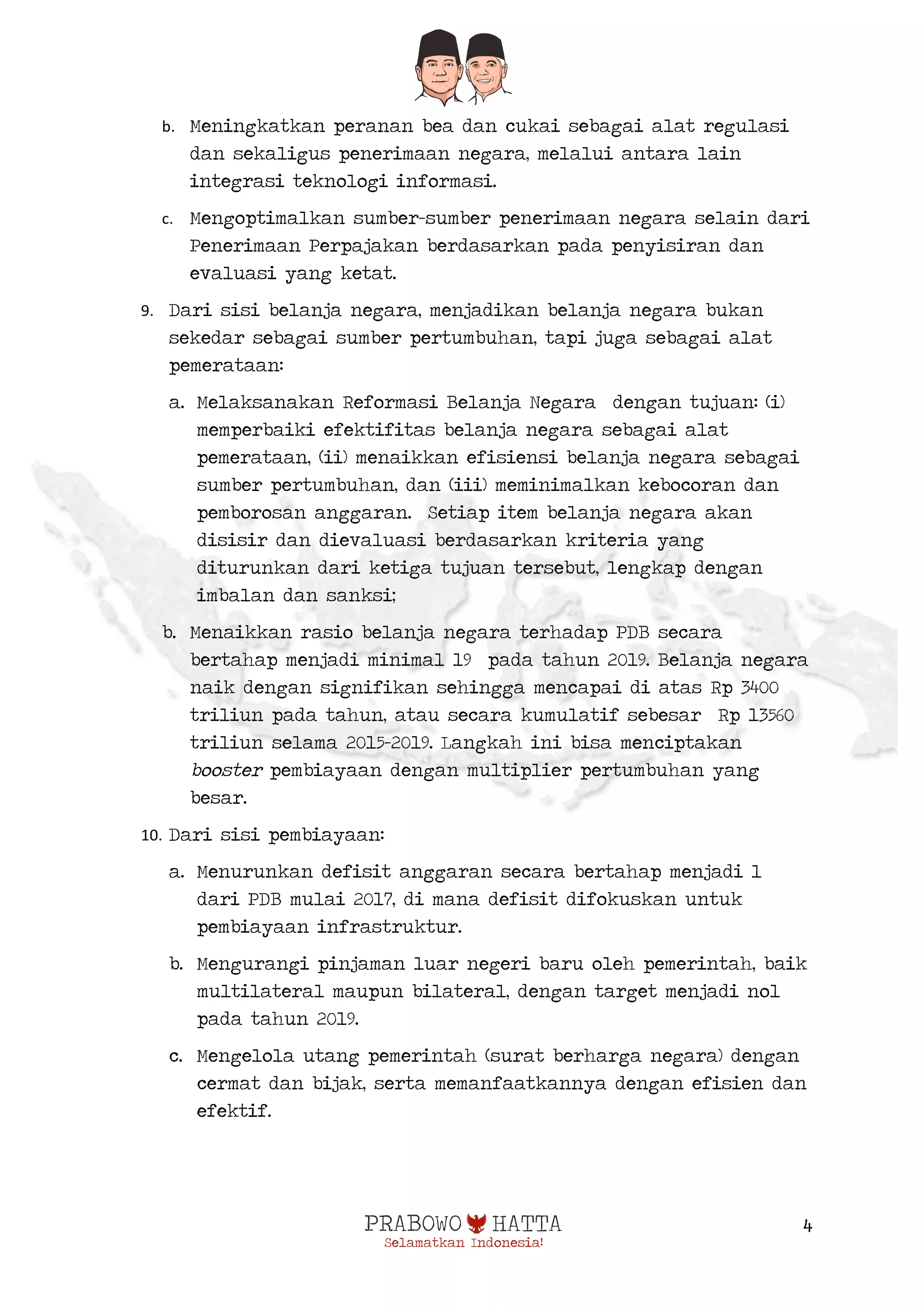  
4
b. Meningkatkan peranan bea dan cukai sebagai alat regulasi
dan sekaligus penerimaan negara, melalui antara lain
integrasi teknologi informasi.
c. Mengoptimalkan sumber-sumber penerimaan negara selain dari
Penerimaan Perpajakan berdasarkan pada penyisiran dan
evaluasi yang ketat.
9. Dari sisi belanja negara, menjadikan belanja negara bukan
sekedar sebagai sumber pertumbuhan, tapi juga sebagai alat
pemerataan:
a. Melaksanakan Reformasi Belanja Negara dengan tujuan: (i)
memperbaiki efektifitas belanja negara sebagai alat
pemerataan, (ii) menaikkan efisiensi belanja negara sebagai
sumber pertumbuhan, dan (iii) meminimalkan kebocoran dan
pemborosan anggaran. Setiap item belanja negara akan
disisir dan dievaluasi berdasarkan kriteria yang
diturunkan dari ketiga tujuan tersebut, lengkap dengan
imbalan dan sanksi;
b. Menaikkan rasio belanja negara terhadap PDB secara
bertahap menjadi minimal 19 pada tahun 2019. Belanja negara
naik dengan signifikan sehingga mencapai di atas Rp 3400
triliun pada tahun, atau secara kumulatif sebesar Rp 13560
triliun selama 2015-2019. Langkah ini bisa menciptakan
booster pembiayaan dengan multiplier pertumbuhan yang
besar.
10. Dari sisi pembiayaan:
a. Menurunkan defisit anggaran secara bertahap menjadi 1
dari PDB mulai 2017, di mana defisit difokuskan untuk
pembiayaan infrastruktur.
b. Mengurangi pinjaman luar negeri baru oleh pemerintah, baik
multilateral maupun bilateral, dengan target menjadi nol
pada tahun 2019.
c. Mengelola utang pemerintah (surat berharga negara) dengan
cermat dan bijak, serta memanfaatkannya dengan efisien dan
efektif.
 