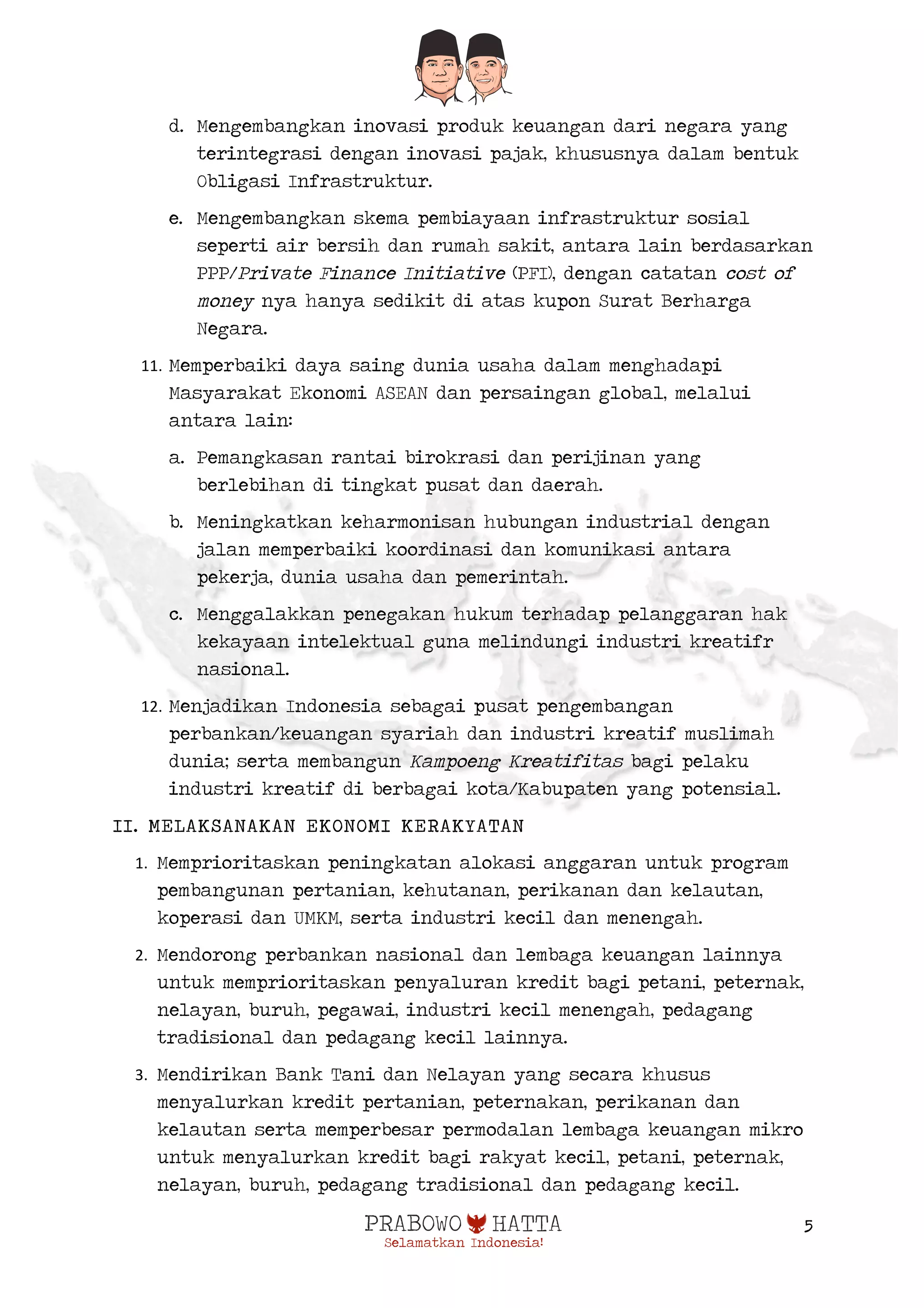  
5
d. Mengembangkan inovasi produk keuangan dari negara yang
terintegrasi dengan inovasi pajak, khususnya dalam bentuk
Obligasi Infrastruktur.
e. Mengembangkan skema pembiayaan infrastruktur sosial
seperti air bersih dan rumah sakit, antara lain berdasarkan
PPP/Private Finance Initiative (PFI), dengan catatan cost of
money nya hanya sedikit di atas kupon Surat Berharga
Negara.
11. Memperbaiki daya saing dunia usaha dalam menghadapi
Masyarakat Ekonomi ASEAN dan persaingan global, melalui
antara lain:
a. Pemangkasan rantai birokrasi dan perijinan yang
berlebihan di tingkat pusat dan daerah.
b. Meningkatkan keharmonisan hubungan industrial dengan
jalan memperbaiki koordinasi dan komunikasi antara
pekerja, dunia usaha dan pemerintah.
c. Menggalakkan penegakan hukum terhadap pelanggaran hak
kekayaan intelektual guna melindungi industri kreatifr
nasional.
12. Menjadikan Indonesia sebagai pusat pengembangan
perbankan/keuangan syariah dan industri kreatif muslimah
dunia; serta membangun Kampoeng Kreatifitas bagi pelaku
industri kreatif di berbagai kota/Kabupaten yang potensial.
II. MELAKSANAKAN EKONOMI KERAKYATAN
1. Memprioritaskan peningkatan alokasi anggaran untuk program
pembangunan pertanian, kehutanan, perikanan dan kelautan,
koperasi dan UMKM, serta industri kecil dan menengah.
2. Mendorong perbankan nasional dan lembaga keuangan lainnya
untuk memprioritaskan penyaluran kredit bagi petani, peternak,
nelayan, buruh, pegawai, industri kecil menengah, pedagang
tradisional dan pedagang kecil lainnya.
3. Mendirikan Bank Tani dan Nelayan yang secara khusus
menyalurkan kredit pertanian, peternakan, perikanan dan
kelautan serta memperbesar permodalan lembaga keuangan mikro
untuk menyalurkan kredit bagi rakyat kecil, petani, peternak,
nelayan, buruh, pedagang tradisional dan pedagang kecil.
 