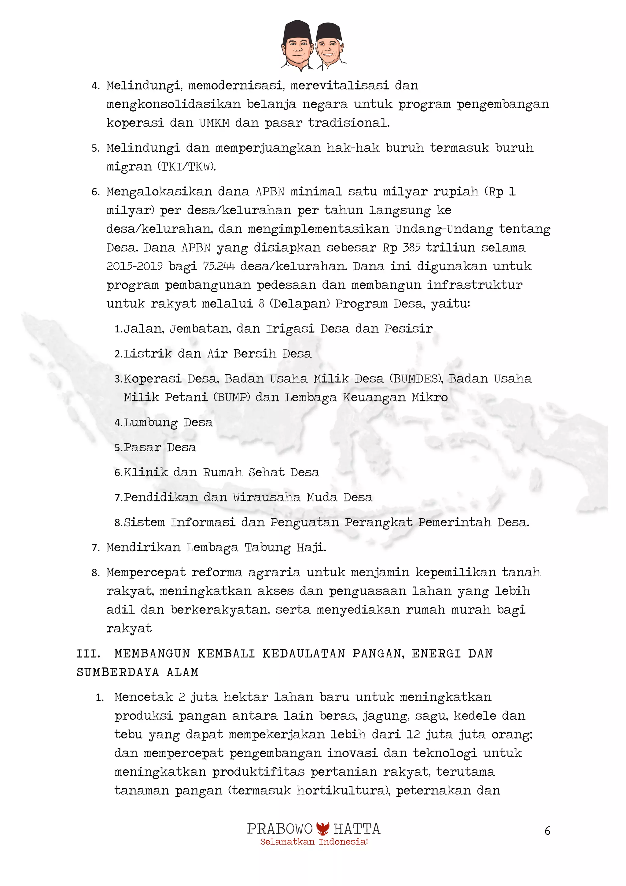  
6
4. Melindungi, memodernisasi, merevitalisasi dan
mengkonsolidasikan belanja negara untuk program pengembangan
koperasi dan UMKM dan pasar tradisional.
5. Melindungi dan memperjuangkan hak-hak buruh termasuk buruh
migran (TKI/TKW).
6. Mengalokasikan dana APBN minimal satu milyar rupiah (Rp 1
milyar) per desa/kelurahan per tahun langsung ke
desa/kelurahan, dan mengimplementasikan Undang-Undang tentang
Desa. Dana APBN yang disiapkan sebesar Rp 385 triliun selama
2015-2019 bagi 75.244 desa/kelurahan. Dana ini digunakan untuk
program pembangunan pedesaan dan membangun infrastruktur
untuk rakyat melalui 8 (Delapan) Program Desa, yaitu:
1.Jalan, Jembatan, dan Irigasi Desa dan Pesisir
2.Listrik dan Air Bersih Desa
3.Koperasi Desa, Badan Usaha Milik Desa (BUMDES), Badan Usaha
Milik Petani (BUMP) dan Lembaga Keuangan Mikro
4.Lumbung Desa
5.Pasar Desa
6.Klinik dan Rumah Sehat Desa
7.Pendidikan dan Wirausaha Muda Desa
8.Sistem Informasi dan Penguatan Perangkat Pemerintah Desa.
7. Mendirikan Lembaga Tabung Haji.
8. Mempercepat reforma agraria untuk menjamin kepemilikan tanah
rakyat, meningkatkan akses dan penguasaan lahan yang lebih
adil dan berkerakyatan, serta menyediakan rumah murah bagi
rakyat
III. MEMBANGUN KEMBALI KEDAULATAN PANGAN, ENERGI DAN
SUMBERDAYA ALAM
1. Mencetak 2 juta hektar lahan baru untuk meningkatkan
produksi pangan antara lain beras, jagung, sagu, kedele dan
tebu yang dapat mempekerjakan lebih dari 12 juta juta orang;
dan mempercepat pengembangan inovasi dan teknologi untuk
meningkatkan produktifitas pertanian rakyat, terutama
tanaman pangan (termasuk hortikultura), peternakan dan
 