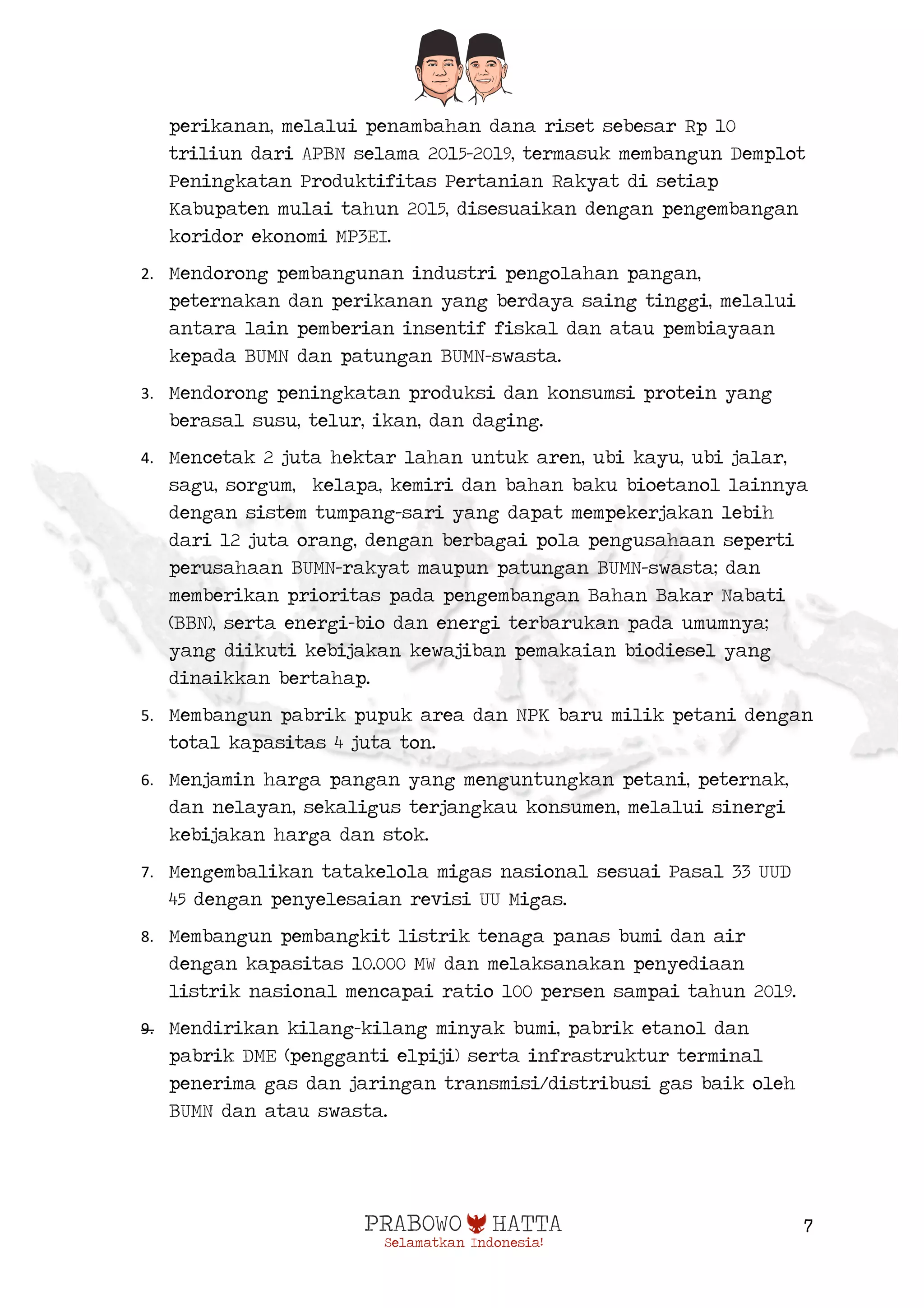  
7
perikanan, melalui penambahan dana riset sebesar Rp 10
triliun dari APBN selama 2015-2019, termasuk membangun Demplot
Peningkatan Produktifitas Pertanian Rakyat di setiap
Kabupaten mulai tahun 2015, disesuaikan dengan pengembangan
koridor ekonomi MP3EI.
2. Mendorong pembangunan industri pengolahan pangan,
peternakan dan perikanan yang berdaya saing tinggi, melalui
antara lain pemberian insentif fiskal dan atau pembiayaan
kepada BUMN dan patungan BUMN-swasta.
3. Mendorong peningkatan produksi dan konsumsi protein yang
berasal susu, telur, ikan, dan daging.
4. Mencetak 2 juta hektar lahan untuk aren, ubi kayu, ubi jalar,
sagu, sorgum, kelapa, kemiri dan bahan baku bioetanol lainnya
dengan sistem tumpang-sari yang dapat mempekerjakan lebih
dari 12 juta orang, dengan berbagai pola pengusahaan seperti
perusahaan BUMN-rakyat maupun patungan BUMN-swasta; dan
memberikan prioritas pada pengembangan Bahan Bakar Nabati
(BBN), serta energi-bio dan energi terbarukan pada umumnya;
yang diikuti kebijakan kewajiban pemakaian biodiesel yang
dinaikkan bertahap.
5. Membangun pabrik pupuk area dan NPK baru milik petani dengan
total kapasitas 4 juta ton.
6. Menjamin harga pangan yang menguntungkan petani, peternak,
dan nelayan, sekaligus terjangkau konsumen, melalui sinergi
kebijakan harga dan stok.
7. Mengembalikan tatakelola migas nasional sesuai Pasal 33 UUD
45 dengan penyelesaian revisi UU Migas.
8. Membangun pembangkit listrik tenaga panas bumi dan air
dengan kapasitas 10.000 MW dan melaksanakan penyediaan
listrik nasional mencapai ratio 100 persen sampai tahun 2019.
9. Mendirikan kilang-kilang minyak bumi, pabrik etanol dan
pabrik DME (pengganti elpiji) serta infrastruktur terminal
penerima gas dan jaringan transmisi/distribusi gas baik oleh
BUMN dan atau swasta.
 