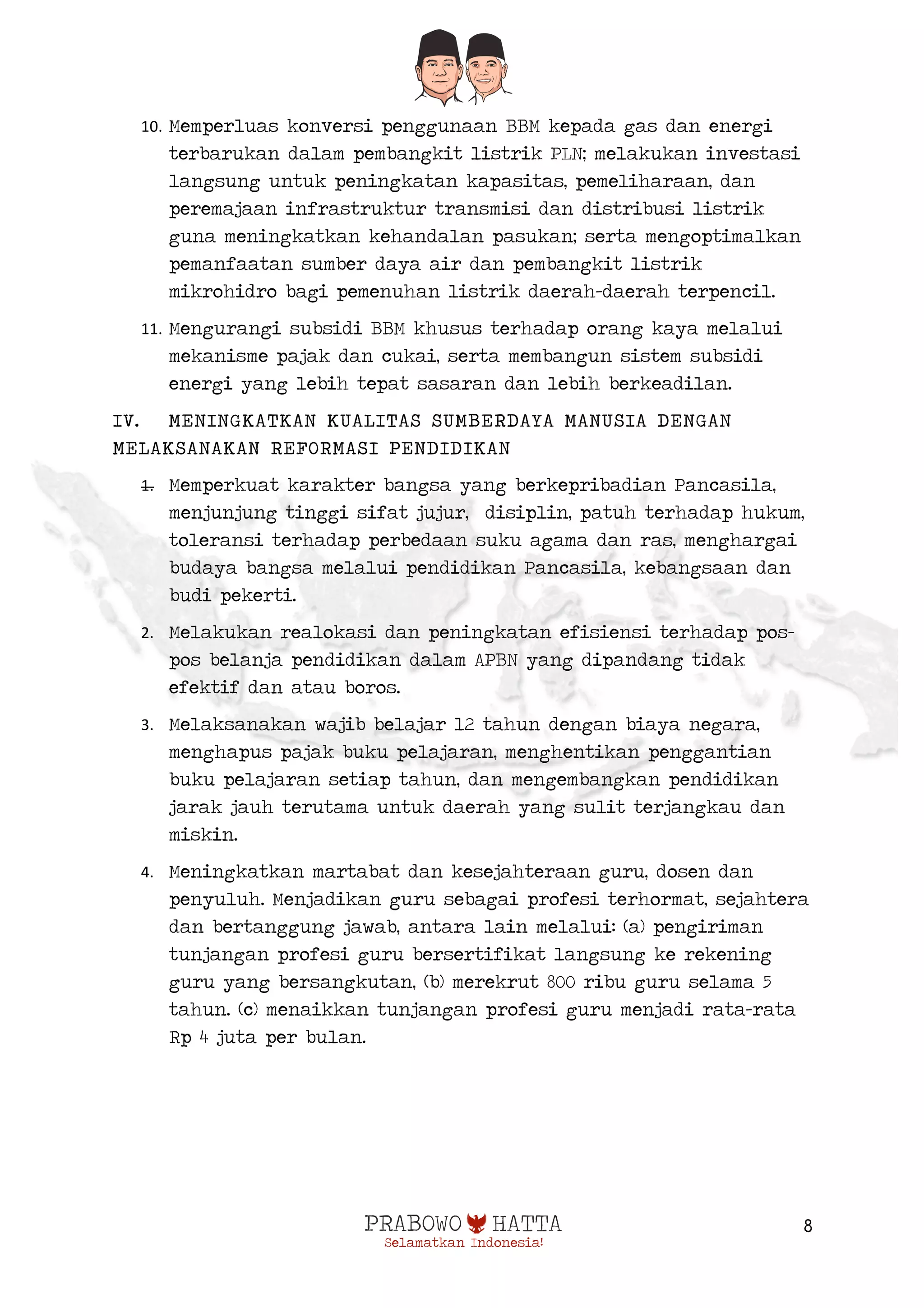  
8
10. Memperluas konversi penggunaan BBM kepada gas dan energi
terbarukan dalam pembangkit listrik PLN; melakukan investasi
langsung untuk peningkatan kapasitas, pemeliharaan, dan
peremajaan infrastruktur transmisi dan distribusi listrik
guna meningkatkan kehandalan pasukan; serta mengoptimalkan
pemanfaatan sumber daya air dan pembangkit listrik
mikrohidro bagi pemenuhan listrik daerah-daerah terpencil.
11. Mengurangi subsidi BBM khusus terhadap orang kaya melalui
mekanisme pajak dan cukai, serta membangun sistem subsidi
energi yang lebih tepat sasaran dan lebih berkeadilan.
IV. MENINGKATKAN KUALITAS SUMBERDAYA MANUSIA DENGAN
MELAKSANAKAN REFORMASI PENDIDIKAN
1. Memperkuat karakter bangsa yang berkepribadian Pancasila,
menjunjung tinggi sifat jujur, disiplin, patuh terhadap hukum,
toleransi terhadap perbedaan suku agama dan ras, menghargai
budaya bangsa melalui pendidikan Pancasila, kebangsaan dan
budi pekerti.
2. Melakukan realokasi dan peningkatan efisiensi terhadap pos-
pos belanja pendidikan dalam APBN yang dipandang tidak
efektif dan atau boros.
3. Melaksanakan wajib belajar 12 tahun dengan biaya negara,
menghapus pajak buku pelajaran, menghentikan penggantian
buku pelajaran setiap tahun, dan mengembangkan pendidikan
jarak jauh terutama untuk daerah yang sulit terjangkau dan
miskin.
4. Meningkatkan martabat dan kesejahteraan guru, dosen dan
penyuluh. Menjadikan guru sebagai profesi terhormat, sejahtera
dan bertanggung jawab, antara lain melalui: (a) pengiriman
tunjangan profesi guru bersertifikat langsung ke rekening
guru yang bersangkutan, (b) merekrut 800 ribu guru selama 5
tahun. (c) menaikkan tunjangan profesi guru menjadi rata-rata
Rp 4 juta per bulan.
 
