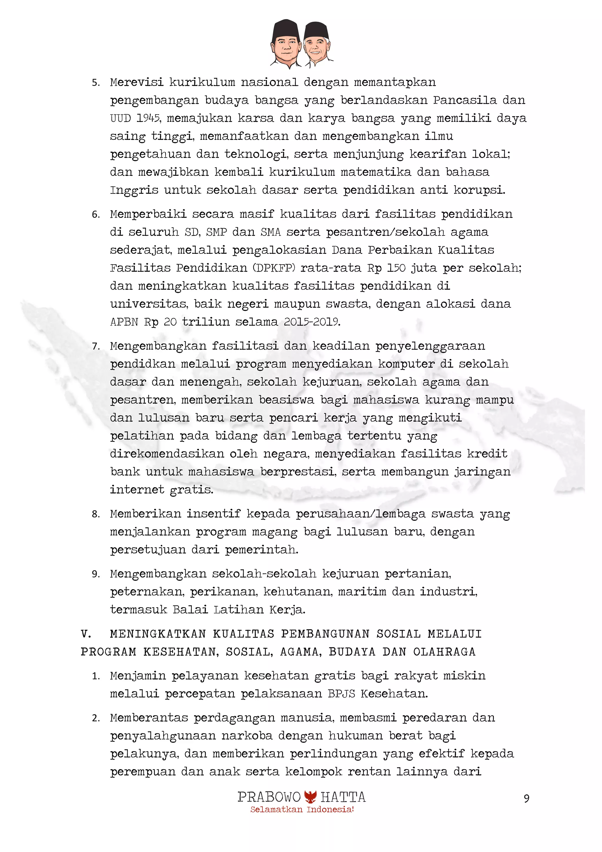  
9
5. Merevisi kurikulum nasional dengan memantapkan
pengembangan budaya bangsa yang berlandaskan Pancasila dan
UUD 1945, memajukan karsa dan karya bangsa yang memiliki daya
saing tinggi, memanfaatkan dan mengembangkan ilmu
pengetahuan dan teknologi, serta menjunjung kearifan lokal;
dan mewajibkan kembali kurikulum matematika dan bahasa
Inggris untuk sekolah dasar serta pendidikan anti korupsi.
6. Memperbaiki secara masif kualitas dari fasilitas pendidikan
di seluruh SD, SMP dan SMA serta pesantren/sekolah agama
sederajat, melalui pengalokasian Dana Perbaikan Kualitas
Fasilitas Pendidikan (DPKFP) rata-rata Rp 150 juta per sekolah;
dan meningkatkan kualitas fasilitas pendidikan di
universitas, baik negeri maupun swasta, dengan alokasi dana
APBN Rp 20 triliun selama 2015-2019.
7. Mengembangkan fasilitasi dan keadilan penyelenggaraan
pendidkan melalui program menyediakan komputer di sekolah
dasar dan menengah, sekolah kejuruan, sekolah agama dan
pesantren, memberikan beasiswa bagi mahasiswa kurang mampu
dan lulusan baru serta pencari kerja yang mengikuti
pelatihan pada bidang dan lembaga tertentu yang
direkomendasikan oleh negara, menyediakan fasilitas kredit
bank untuk mahasiswa berprestasi, serta membangun jaringan
internet gratis.
8. Memberikan insentif kepada perusahaan/lembaga swasta yang
menjalankan program magang bagi lulusan baru, dengan
persetujuan dari pemerintah.
9. Mengembangkan sekolah-sekolah kejuruan pertanian,
peternakan, perikanan, kehutanan, maritim dan industri,
termasuk Balai Latihan Kerja.
V. MENINGKATKAN KUALITAS PEMBANGUNAN SOSIAL MELALUI
PROGRAM KESEHATAN, SOSIAL, AGAMA, BUDAYA DAN OLAHRAGA
1. Menjamin pelayanan kesehatan gratis bagi rakyat miskin
melalui percepatan pelaksanaan BPJS Kesehatan.
2. Memberantas perdagangan manusia, membasmi peredaran dan
penyalahgunaan narkoba dengan hukuman berat bagi
pelakunya, dan memberikan perlindungan yang efektif kepada
perempuan dan anak serta kelompok rentan lainnya dari
 