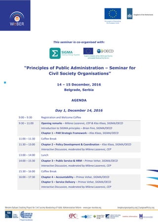 This seminar is co-organised with:
“Principles of Public Administration – Seminar for
Civil Society Organisations”
14 – 15 December, 2016
Belgrade, Serbia
AGENDA
Day 1, December 14, 2016
9:00 – 9:30 Registration and Welcome Coffee
9:30 – 11:00 Opening remarks – Milena Lazarevic, CEP & Klas Klaas, SIGMA/OECD
Introduction to SIGMA principles – Brian Finn, SIGMA/OECD
Chapter 1 – PAR Strategic Framework – Klas Klaas, SIGMA/OECD
11:00 – 11:30 Coffee Break
11:30 – 13:00 Chapter 2 – Policy Development & Coordination – Klas Klaas, SIGMA/OECD
Interactive Discussion, moderated by Milena Lazarevic, CEP
13:00 – 14:00 Lunch
14:00 – 15:30 Chapter 3 – Public Service & HRM – Primoz Vehar, SIGMA/OECD
Interactive Discussion, moderated by Milena Lazarevic, CEP
15:30 – 16:00 Coffee Break
16:00 – 17:30 Chapter 4 – Accountability – Primoz Vehar, SIGMA/OECD
Chapter 5 – Service Delivery – Primoz Vehar, SIGMA/OECD
Interactive Discussion, moderated by Milena Lazarevic, CEP
 
