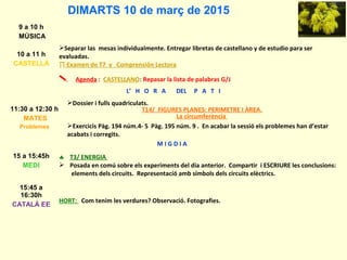 DIMARTS 10 de març de 2015
9 a 10 h
MÚSICA
10 a 11 h
CASTELLÀ
Separar las mesas individualmente. Entregar libretas de castellano y de estudio para ser
evaluadas.
∏ Examen de T7 y Comprensión Lectora
 Agenda : CASTELLANO: Repasar la lista de palabras G/J
L’ H O R A DEL P A T I
11:30 a 12:30 h
MATES
Problemes
Dossier i fulls quadriculats.
T14/ FIGURES PLANES: PERIMETRE I ÀREA.
La circumferència
Exercicis Pàg. 194 núm.4- 5 Pàg. 195 núm. 9 . En acabar la sessió els problemes han d’estar
acabats i corregits.
M I G D I A
15 a 15:45h
MEDI
♣ T3/ ENERGIA
 Posada en comú sobre els experiments del dia anterior. Compartir i ESCRIURE les conclusions:
elements dels circuits. Representació amb símbols dels circuits elèctrics.
15:45 a
16:30h
CATALÀ EE
HORT: Com tenim les verdures? Observació. Fotografies.
 