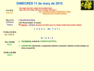 DIMECRES 11 de març de 2015
9 a 10 h
MATES
Corregir exercicis sobre la circumferència :
Pàg. 191 núm.4 Pàg. 192 núm.1-2 Pàg. 193 núm.1
T14/ FIGURES PLANES: PERIMETRE I ÀREA.
Repàs general i resoldre dubtes.
10 a 11 h
CATALÀ
Tallers
♠ TALLERS DE CATALÀ.
6è Pla de treball. 2ª sessió.
Agenda : CATALÀ: Avançar els tallers que no s’hagin acabat del quadern digital.
L’ H O R A DEL P A T I
11:30 a 12:30 h
ED. FÍSICA
M I G D I A
15 a 15:45h
MEDI
♣ T3/ ENERGIA treball de L’ENERGIA ELÈCTRICA.
 LABORATORI: Electricitat , components elèctrics; conductor i aïllants; circuits simples, en
sèrie, en paral·lel.
15:45 a 16:30h
MEDI
 