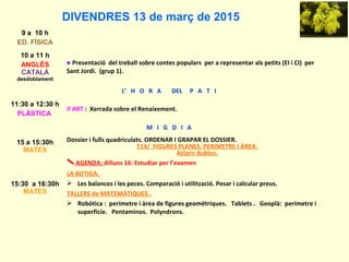 DIVENDRES 13 de març de 2015
9 a 10 h
ED. FÍSICA
10 a 11 h
ANGLÈS
CATALÀ
desdoblament
♠ Presentació del treball sobre contes populars per a representar als petits (EI i CI) per
Sant Jordi. (grup 1).
L’ H O R A DEL P A T I
11:30 a 12:30 h
PLÀSTICA
# ART : Xerrada sobre el Renaixement.
M I G D I A
15 a 15:30h
MATES
Dossier i fulls quadriculats. ORDENAR I GRAPAR EL DOSSIER.
T14/ FIGURES PLANES: PERIMETRE I ÀREA.
Aclarir dubtes.
AGENDA: dilluns 16: Estudiar per l’examen
15:30 a 16:30h
MATES
LA BOTIGA.
 Les balances i les peces. Comparació i utilització. Pesar i calcular preus.
TALLERS de MATEMÀTIQUES .
 Robòtica : perímetre i àrea de figures geomètriques. Tablets . Geoplà: perímetre i
superfície. Pentaminos. Polyndrons.
 