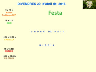 DIVENDRES 29 d’abril de 2016
9 a 10 h
MATES
Problemes SEP
Festa
10 a 11 h
MEDI
L’ H O R A DEL P A T I
11:30 a12:30 h
CASTELLÀ
M I G D I A
15 a 15:30h
ANGLÈS
15:30 a 16:30h
ED. FÍSICA
 
