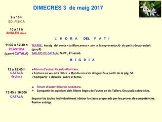 DIMECRES 3 de maig 2017
9 a 10 h
ED. FÍSICA
10 a 11 h
ANGLÈS desd.
L’ H O R A DEL P A T I
11:30 a 12:30 h
PLÀSTICA
(canvi CATALÀ)
TEATRE: Assaig del conte «La Blancaneus» per a la representació als petits de parvulari.
(grup2)
TALLERS DE CATALÀ: 7è PT , 2ª sessió.
M I G D I A
15 a 15:45 h
CATALÀ
-lectura
♠Fòrum d’autor: Ricardo Alcántara.
Lectura en veu alta llibre « Qui diu no a les drogues?» a partir de la pàg. 50
Compartir i debatre sobre el tema.
15:45 a 16:30h
CATALÀ
♠ Fòrum d’autor: Ricardo Alcántara.
 Compartir les opinions dels llibres llegits de l’autor en els Tallers. Discussió sobre elles.
Separar las taules individualment i deixar la classe preparada per les proves de competències.
Revisar estoigs.
 