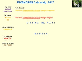 DIVENDRES 5 de maig 2017
9 a 10 h
CATALÀ
Tallers SEP
Tot el matí:
Prova de competències bàsiques: llengua castellana.
10 a 11 h
MATES
EE
Prova de competències bàsiques: llengua anglesa.
L’ H O R A DEL P A T I
11:30 a 12:30 h
CASTELLÀ
M I G D I A
15 a 15:45h
ANGLÈS
15:45 a 16:30h
ED. FÍSICA
 