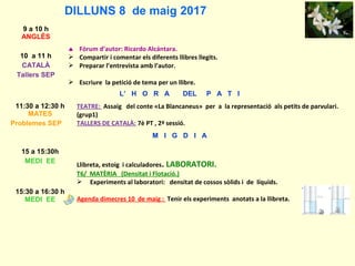 DILLUNS 8 de maig 2017
9 a 10 h
ANGLÈS
10 a 11 h
CATALÀ
Tallers SEP
♠ Fòrum d’autor: Ricardo Alcántara.
 Compartir i comentar els diferents llibres llegits.
 Preparar l’entrevista amb l’autor.
 Escriure la petició de tema per un llibre.
L’ H O R A DEL P A T I
11:30 a 12:30 h
MATES
Problemes SEP
TEATRE: Assaig del conte «La Blancaneus» per a la representació als petits de parvulari.
(grup1)
TALLERS DE CATALÀ: 7è PT , 2ª sessió.
M I G D I A
15 a 15:30h
MEDI EE
Llibreta, estoig i calculadores. LABORATORI.
T6/ MATÈRIA (Densitat i Flotació.)
 Experiments al laboratori: densitat de cossos sòlids i de líquids.
Agenda dimecres 10 de maig : Tenir els experiments anotats a la llibreta.
15:30 a 16:30 h
MEDI EE
 