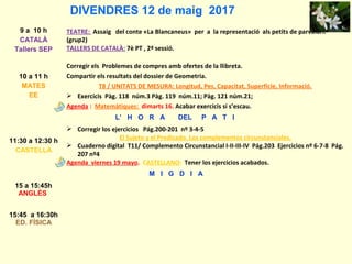 DIVENDRES 12 de maig 2017
9 a 10 h
CATALÀ
Tallers SEP
TEATRE: Assaig del conte «La Blancaneus» per a la representació als petits de parvulari.
(grup2)
TALLERS DE CATALÀ: 7è PT , 2ª sessió.
10 a 11 h
MATES
EE
Corregir els Problemes de compres amb ofertes de la llibreta.
Compartir els resultats del dossier de Geometria.
T8 / UNITATS DE MESURA: Longitud, Pes, Capacitat, Superfície, Informació.
 Exercicis Pàg. 118 núm.3 Pàg. 119 núm.11; Pàg. 121 núm.21;
Agenda : Matemàtiques: dimarts 16. Acabar exercicis si s’escau.
L’ H O R A DEL P A T I
11:30 a 12:30 h
CASTELLÀ
 Corregir los ejercicios Pág.200-201 nº 3-4-5
El Sujeto y el Predicado. Los complementos circunstanciales.
 Cuaderno digital T11/ Complemento Circunstancial I-II-III-IV Pág.203 Ejercicios nº 6-7-8 Pág.
207 nº4
Agenda viernes 19 mayo. CASTELLANO: Tener los ejercicios acabados.
M I G D I A
15 a 15:45h
ANGLÈS
15:45 a 16:30h
ED. FÍSICA
 