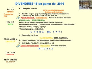 DIVENDRES 15 de gener de 2016
9 a 10 h
MATES
Problemes
SEP
 Corregir els exercicis.
T3/ EL NOMBRES DECIMALS.
Divisions amb decimals.
 Resoldre en gran grup diversos tipus de divisions amb decimals.
 Exercicis Pàg. 42 núm. 32- 34 Pàg. 43 núm. 37
Agenda dilluns 18 : Matemàtiques: Acabar els exercicis si s’escau.
10 a 11 h
MEDI
♣T/11Història: EDAT MODERNA.
Llibre i PDI Mapa conceptual: llegir, escoltar, comentar.
Dossier Edat Moderna. La línia històrica: esdeveniments a l’inici i al final.
Situació inicial a Europa / Espanya.
Treball gran grup i individual.
L’ H O R A DEL P A T I
11:30 a12:30 h
CASTELLÀ
 Corregir los ejercicios.
T5/ ORTOGRAFIA: USOS DE LA TILDE.
 Lectura compartida Pág.94-95 Copiar los recuadros de definiciones.
 Actividades Pág.95 nº 4-5 Pág. 96-97 nº 5-8
Agenda martes 19 enero. CASTELLANO: acabar los ejercicios.
M I G D I A
15 a 15:30h
ANGLÈS
15:30 a 16:30h
ED. FÍSICA
 