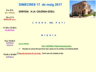 DIMECRES 17 de maig 2017
9 a 10 h
ED. FÍSICA
SORTIDA A LA COLÒNIA GÜELL
10 a 11 h
ANGLÈS desd.
L’ H O R A DEL P A T I
11:30 a 12:30 h
PLÀSTICA
M I G D I A
15 a 15:45 h
CATALÀ
-lectura
(Canvi MEDI)
T12/ HISTÒRIA: l’Edat Contemporània
 Posada en comú del que hem vist i après en la sortida a la Colònia Güell.
Agenda dimarts 23 de maig : Tenir tots els treballs al dia
15:45 a 16:30h
CATALÀ
 